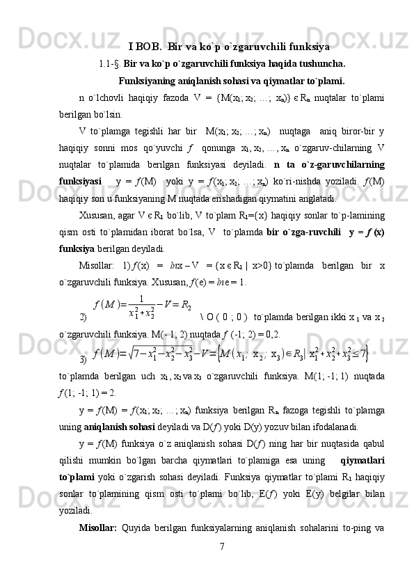 I BOB.   Bir va ko`p o`zgaruvchili funksiya   
1.1- § .  Bir va ko`p o`zgaruvchili funksiya haqida tushuncha. 
Funksiyaning aniqlanish sohasi va qiymatlar to`plami.
n   o`lchovli   haqiqiy   fazoda   V   =   { M ( x
1 ;   x
2 ;   …;   x
n )}   є   R
n   nuqtalar   to`plami
berilgan bo`lsin. 
V   to`plamga   tegishli   har   bir     M(x
1 ;   x
2 ;   …;   x
n )     nuqtaga     aniq   biror-bir   y
haqiqiy   sonni   mos   qo`yuvchi   f       qonunga   x
1 ,   x
2 ,   …,   x
n   o`zgaruv-chilarning   V
nuqtalar   to`plamida   berilgan   funksiyasi   deyiladi.   n   ta   o`z-garuvchilarning
funksiyasi       y   =   f   (M)     yoki   y   =   f   (x
1 ;   x
2 ;   …;   x
n )   ko`ri-nishda   yoziladi.   f   (M)
haqiqiy son u funksiyaning M nuqtada erishadigan qiymatini anglatadi.
Xususan, agar   V   є   R
1   bo`lib,   V   to`plam   R
1 ={ x } haqiqiy sonlar to`p-lamining
qism   osti   to`plamidan   iborat   bo`lsa,   V     to`plamda   bir   o`zga-ruvchili     y   =   f   (x)
funksiya  berilgan deyiladi. 
Misollar:   1)   f   (x)   =   ln x   –   V   =   { x   є   R
1     |     x >0}   to`plamda   berilgan   bir   x
o`zgaruvchili funksiya. Xususan,  f   (e) =  ln e = 1.
2)  f(M	)=	1	
x12+x22−	V	=	R2    \   O   ( 0 ; 0 )   to`plamda berilgan ikki x
  1   va x
  2
o`zgaruvchili funksiya. M(- 1;   2) nuqtada  f    (-1;   2) = 0,2.
3)  	
f(M	)=	√7−	x1
2−	x2
2−	x3
2−	V	=	{M	(x1; x	2; x	3)∈	R3| x	1
2+	x2
2+	x3
2≤	7}
to`plamda   berilgan   uch   x
1 ,   x
2   va   x
3   o`zgaruvchili   funksiya.   M(1;   -1;   1)   nuqtada
f   (1;   -1;   1) = 2.
y   =   f   (M)   =   f   (x
1 ;   x
2 ;   …;   x
n )   funksiya   berilgan   R
n     fazoga   tegishli   to`plamga
uning  aniqlanish sohasi  deyiladi va  D ( f   ) yoki  D ( y ) yozuv bilan ifodalanadi.
    
y   =   f   (M)   funksiya   o`z   aniqlanish   sohasi   D ( f   )   ning   har   bir   nuqtasida   qabul
qilishi   mumkin   bo`lgan   barcha   qiymatlari   to`plamiga   esa   uning       qiymatlari
to`plami   yoki   o`zgarish   sohasi   deyiladi.   Funksiya   qiymatlar   to`plami   R
1   haqiqiy
sonlar   to`plamining   qism   osti   to`plami   bo`lib,   E( f   )   yoki   E(y)   belgilar   bilan
yoziladi.
Misollar:   Quyida   berilgan   funksiyalarning   aniqlanish   sohalarini   to-ping   va
7 