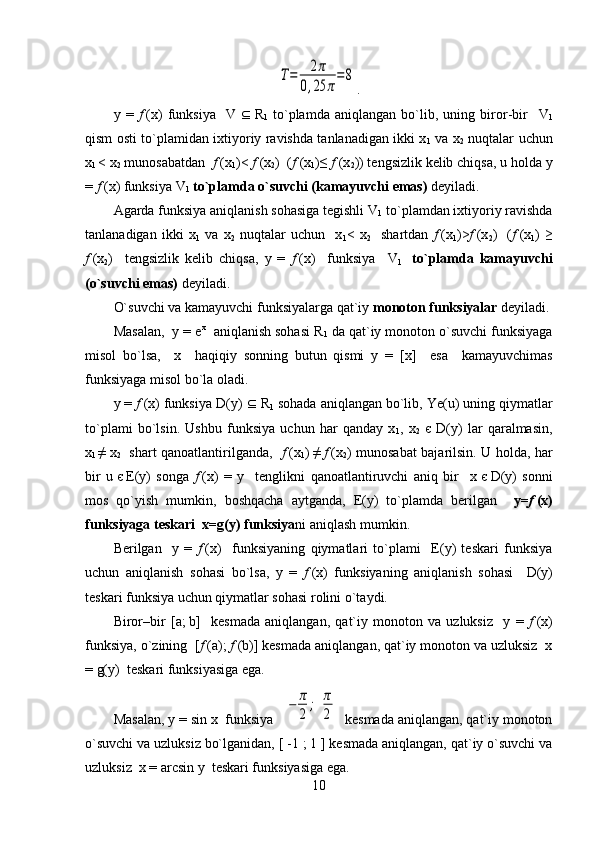 T=	2π	
0,25	π
=	8.
y   =   f   (x)   funksiya     V      R
1   to`plamda   aniqlangan   bo`lib,   uning   biror-bir     V
1
qism osti to`plamidan ixtiyoriy ravishda tanlanadigan ikki x
1   va x
2   nuqtalar uchun
x
1   <   x
2  munosabatdan   f  (x
1 )<   f   (x
2 )  ( f  (x
1 )≤   f   (x
2 )) tengsizlik kelib chiqsa, u holda y
=  f   (x) funksiya  V
1   to`plamda o`suvchi (kamayuvchi emas)  deyiladi.
Agarda funksiya aniqlanish sohasiga tegishli  V
1  to`plamdan ixtiyoriy ravishda
tanlanadigan   ikki   x
1   va   x
2   nuqtalar   uchun     x
1 <   x
2     shartdan   f   (x
1 )> f   (x
2 )     ( f   (x
1 )   ≥
f   (x
2 )     tengsizlik   kelib   chiqsa,   y   =   f   (x)     funksiya     V
1     to`plamda   kamayuvchi
(o`suvchi emas)  deyiladi. 
O`suvchi va kamayuvchi funksiyalarga qat`iy  monoton funksiyalar  deyiladi.
Masalan,  y = e x
  aniqlanish sohasi  R
1  da qat`iy monoton o`suvchi funksiyaga
misol   bo`lsa,     x     haqiqiy   sonning   butun   qismi   y   =   [ x ]     esa     kamayuvchimas
funksiyaga misol bo`la oladi. 
y =  f   (x) funksiya  D (y)      R
1  sohada aniqlangan bo`lib, Ye(u) uning qiymatlar
to`plami   bo`lsin.   Ushbu   funksiya   uchun   har   qanday   x
1 ,   x
2   є   D (y)   lar   qaralmasin,
x
1   ≠   x
2    shart qanoatlantirilganda,    f   (x
1 )   ≠   f   (x
2 ) munosabat bajarilsin. U holda, har
bir   u   є   E(y)   songa   f   (x)   =   y     tenglikni   qanoatlantiruvchi   aniq   bir     x   є   D (y)   sonni
mos   qo`yish   mumkin,   boshqacha   aytganda,   E(y)   to`plamda   berilgan     y= f   (x)
funksiyaga teskari  x=g(y) funksiya ni aniqlash mumkin. 
Berilgan     y   =   f   (x)     funksiyaning   qiymatlari   to`plami     E(y)   teskari   funksiya
uchun   aniqlanish   sohasi   bo`lsa,   y   =   f   (x)   funksiyaning   aniqlanish   sohasi     D (y)
teskari funksiya uchun qiymatlar sohasi rolini o`taydi.
Biror–bir   [ a ;   b ]     kesmada   aniqlangan,   qat`iy   monoton   va   uzluksiz     y   =   f   (x)
funksiya, o`zining  [ f   ( a );   f   ( b )] kesmada aniqlangan, qat`iy monoton va uzluksiz  x
= g(y)  teskari funksiyasiga ega.
Masalan, y = sin   x  funksiya  	
[−	π
2	
;  π
2]  kesmada aniqlangan, qat`iy monoton
o`suvchi va uzluksiz bo`lganidan, [ -1 ; 1 ] kesmada aniqlangan, qat`iy o`suvchi va
uzluksiz  x = arcsin   y     teskari funksiyasiga ega.
10 