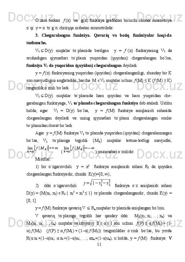 O`zaro teskari     f   (x)   va   g(x)  funksiya grafiklari  birinchi chorak simmetriya
o`qi  y = x  to`g`ri chiziqqa nisbatan simmetrikdir.
3.   Chegaralangan   funksiya.   Qavariq   va   botiq   funksiyalar   haqi-da
tushuncha.
V
1      D (y)   nuqtalar   to`plamida   berilgan     y   =   f     (x)   funksiyaning   V
1   da
erishadigan   qiymatlari   to`plami   yuqoridan   (quyidan)   chegaralangan   bo`lsa,
funksiya  V
1  da yuqoridan (quyidan) chegaralangan  deyiladi. 
y =   f   (x) funksiyaning yuqoridan (quyidan) chegaralanganligi, shunday bir K
son mavjudligini anglatadiki, barcha  M   є   V
1  nuqtalar uchun   f   (M)   ≤   K ( f   (M)   ≥   K)
tengsizlik o`rinli bo`ladi. 
V
1      D (y)   nuqtalar   to`plamida   ham   quyidan   va   ham   yuqoridan   che-
garalangan funksiyaga,  V
1   to`plamda chegaralangan funksiya  deb ataladi. Ushbu
holda,   agar     V
1   =   D (y)   bo`lsa,     y   =   f   (M)   funksiya   aniqlanish   sohasida
chegaralangan   deyiladi   va   uning   qiymatlari   to`plami   chegaralangan   sonlar
to`plamidan iborat bo`ladi.
Agar  y =  f   (M) funksiya  V
1  to`plamda yuqoridan (quyidan) chegaralanmagan
bo`lsa,   V
1   to`plamga   tegishli   { M
k }   nuqtalar   ketma-ketligi   mavjudki,lim
k→∞{f(M	k)}=+	∞
  (	lim
k→∞{f(M	k)}=−	∞ ) munosabat o`rinlidir. 
Misollar: 
1)   bir   o`zgaruvchili     y   =   x 2  
  funksiya   aniqlanish   sohasi   R
1   da   quyidan
chegaralangan funksiyadir, chunki  E(y)=[0;   ∞);
2)     ikki   o`zgaruvchili    	
y=	√1−	x1
2−	x2
2   funksiya   o`z   aniqlanish   sohasi
D (y)   =   {M(x
1 ;   x
2 )   є   R
2     |     x
1 2    
+   x
2 2  
≤   1}   to`plamda   chegaralangandir,   chunki   E(y)   =
[0;   1].
y =  f   (M) funksiya qavariq  V      R
n  nuqtalar to`plamida aniqlangan bo`lsin.
V   qavariq   to`plamga   tegishli   har   qanday   ikki     M
1 (x
1 ;   x
2 ;   …;   x
n )   va
M
2 (u
1 ;   u
2 ; …;   u
n )  nuqtalar va ixtiyoriy  0   ≤   α   ≤   1 son  uchun    f   ( P )   ≤   α   f   ( M
1 )   +   (1-
α )   f   ( M
2 )     ( f   ( P )   ≥   α   f   ( M
1 )   +   (1– α )   f   ( M
2 ))   tengsizliklar   o`rinli   bo`lsa,   bu   yerda
R( α   x
1   +(1– α )u
1 ;   α   x
2   +(1– α )u
2 ;   …;   αx
n   +(1- α )u
n ),   u   holda,   y   =   f   (M)     funksiya     V
11 