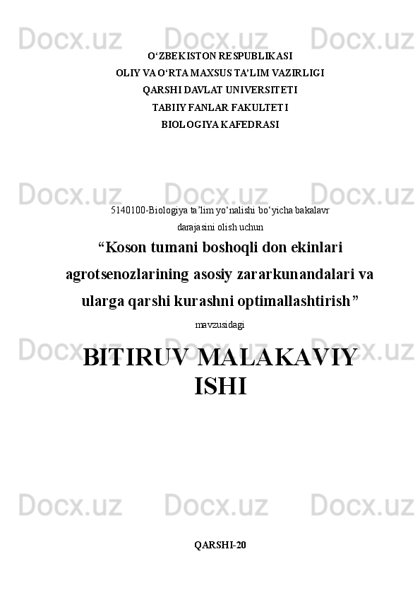 O‘ZBEKISTON RESPUBLIKASI
OLIY VA O‘RTA MAXSUS TA’LIM VAZIRLIGI
QARSHI DAVLAT UNIVERSITETI
TABIIY FANLAR FAKULTETI
BIOLOGIYA KAFEDRASI
5140100-Biologiya ta’lim yo‘nalishi bo‘yicha bakalavr
darajasini olish uchun
“ Koson tumani boshoqli don ekinlari
agrotsenozlarining asosiy zararkunandalari va
ularga qarshi kurashni optimallashtirish ”
mavzusidagi
BITIRUV MALAKAVIY
ISHI
QARSHI-20 