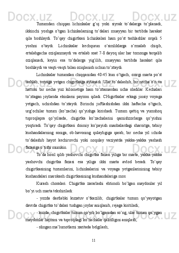 Tuxumdan   chiqqan   lichinkalar   g’uj   yoki   siyrak   to’dalarga   to’planadi,
ikkinchi   yoshga   o’tgan   lichinkalarning   to’dalari   muayyan   bir   tartibda   harakat
qila   boshlaydi.   To’qay   chigirtkasi   lichinkalari   ham   po’st   tashlashlar   orqali   5
yoshni   o’taydi.   Lichinkalar   kechqurun   o’simliklarga   o’rmalab   chiqib,
ertalabgacha oziqlanmaydi va ertalab soat  7-8 dayoq ular har  tomonga tarqalib
oziqlanadi,   keyin   esa   to’dalarga   yig’ilib,   muayyan   tartibda   harakat   qila
boshlaydi va vaqti-vaqti bilan oziqlanish uchun to’xtaydi.
Lichinkalar tuxumdan chiqqanidan 40-45 kun o’tgach, oxirgi marta po’st
tashlab, voyaga yetgan chigirtkaga aylanadi. Ular to’dalashib, bir necha o’n va
hattoki   bir   necha   yuz   kilometrga   ham   to’xtamasdan   ucha   oladilar.   Kechalari
to’xtagan   joylarida   ekinlarni   payxon   qiladi.   CHigirtkalar   erkagi   jinsiy   vo yaga
yetgach,   uchishdan   to’xtaydi.   Birinchi   juftlashishdan   ikki   haftacha   o’tgach,
urg’ochilar   tuxum   (ko’zacha)   qo’yishga   kirishadi.   Tuxum   qattiq   va   yumshoq
tuproqlapra   qo’yilsada,   chigirtka   ko’zachalarini   qamishzorlarga   qo’yishni
yoqtiradi.   To’qay   chigirtkasi   doimiy   ko’payish   manbalardagi   sharoitga,   tabiiy
kushandalarning   soniga,   ob-havoning   qulayligiga   qarab,   bir   necha   yil   ichida
to’dalashib   hayot   kechiruvchi   yoki   noqulay   vaziyatda   yakka-yakka   yashash
fazasiga o’tishi mumkin.
To’da hosil qilib yashovchi chigirtka fazasi yiliga bir marta, yakka-yakka
yashovchi   chigirtka   fazasi   esa   yiliga   ikki   marta   avlod   beradi.   To’qay
chigirtkasining   tuxumlarini,   lichinkalarini   va   voyaga   yetganlarinining   tabiiy
kushandalari marokash chigirtkasining kushandalariga mos.
Kurash   choralari.   Chigirtka   zararlashi   ehtimoli   bo’lgan   maydonlar   yil
bo’yi uch marta tekshiriladi:
-   yozda   dastlabki   kuzatuv   o’tkazilib;   chigirtkalar   tuxum   qo’yayotgan
davrda chigirtka to’dalari tushgan joylar aniqlanib, rejaga kiritiladi;
- kuzda, chigirtkalar tuxum qo’yib bo’lganidan so’ng, ular tuxum qo’ygan
maydonlar hajmini va tuproqdagi ko’zachalar qalinligini aniqlash;
- olingan ma’lumotlarni xaritada belgilash;
11