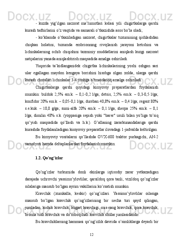 -   kuzda   yig’ilgan   nazorat   ma’lumotlari   kelasi   yili   chigirtkalarga   qarshi
kurash tadbirlarini o’z vaqtida va samarali o’tkazishda asos bo’la oladi;
-   ko’klamda   o’tkaziladigan   nazorat,   chigirtkalar   tuxumining   qishlashdan
chiqkan   holatini,   tuxumda   embrionning   rivojlanish   jarayoni   ketishini   va
lichinkalarning   ochib   chiqishini   taxminiy   muddatlarini   aniqlash   kuzgi   nazorat
natijalarini yanada aniqlashtirish maqsadida amalga   oshiriladi.
Yuqorida   ta’kidlanganidek   chigirtka   lichinkalarining   yoshi   oshgan   sari
ular   egallagan   maydon   kengaya   borishini   hisobga   olgan   xolda,   ularga   qarshi
kurash choralari lichinkalar 3-4 yoshga o’tmasdanoq amalga oshiriladi.
Chigirtkalarga   qarshi   quyidagi   kimyoviy   preparatlardan   foydalanish
mumkin:   buldok   2,5%   em.k.   –   0,1-0,2   l/ga;   detsis,   2,5%   em.k.   –   0,3-0,5   l/ga;
konfidor 20% em.k. – 0,05-0,1 l/ga; dursban 40,8% em.k. – 0,4 l/ga; regent 80%
s.e.kuk.   –   10,0   g/ga;   sumi-alfa   20%   em.k.   –   0,1   l/ga;   sherpa   25%   em.k.   –   0,1
l/ga;   dimilin  48%   s.k.   (yoppasiga   s e p ish   yoki   "barer"  usuli   bilan   yo’liga   to’siq
qo’yish   maqsadida   qo’llash   va   h.k.).   G’allaning   zararkunandalariga   qarshi
kurashda foydalaniladigan kimyoviy preparatlar ilovadagi 1-jadvalda keltirilgan.
Bu   kimyoviy   vositalarni   q o’ llashda   OVX-600   traktor   purkagichi,  AN-2
samolyoti hamda deltaplanlardan foydalanish mumkin.
1.2. Qo’ng’izlar
Q o’ n g’ izlar   turkumida   donli   ekinlarga   iqtisodiy   zarar   yetkazadigan
darajada   uchrovchi   yassim o’ ylovlilar,   qarsildo q   qora   tanli,   vizildoq   q o’ n g’ izlar
oilalariga mansub bo’lgan ayrim vakillarini k o’ rsatish mumkin.
Kravchik   (xumkalla,   keskir)   q o’ng’izlari.   Yassimo’ylovlilar   oilasiga
mansub   bo’lgan   kravchik   qo’ng’izlarining   bir   necha   turi   qayd   qilingan,
jumladan,   kichik kravchik,  kugart  kravchigi, mis rang kravchik, qora kravchik,
bronza tusli kravchik va do’mboqchali kravchik shular jumlasidandir.
Bu kravchiklarning hammasi q o’ n g’ izlik davrida   o’ simliklarga deyarli bir
12