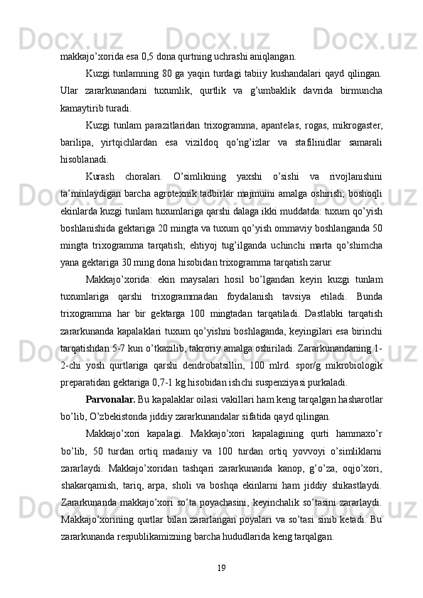 makkajo’xorida esa 0,5 dona qurtning uchrashi aniqlangan.
Kuzgi tunlamning 80 ga yaqin turdagi tabiiy kushandalari qayd qilingan.
Ular   zararkunandani   tuxumlik,   qurtlik   va   g’umbaklik   davrida   birmuncha
kamaytirib turadi.
Kuzgi   tunlam   parazitlaridan   trixogramma,   apantelas,   rogas,   mikrogaster,
barilipa,   yirtqichlardan   esa   vizildoq   qo’ng’izlar   va   stafilinidlar   samarali
hisoblanadi.
Kurash   choralari.   O’simlikning   yaxshi   o’sishi   va   rivojlanishini
ta’minlaydigan barcha agrotexnik tadbirlar majmuini  amalga oshirish; boshoqli
ekinlarda kuzgi tunlam tuxumlariga qarshi dalaga ikki muddatda: tuxum qo’yish
boshlanishida gektariga 20 mingta va tuxum qo’yish ommaviy boshlanganda 50
mingta   trixogramma   tarqatish;   ehtiyoj   tug’ilganda   uchinchi   marta   qo’shimcha
yana gektariga 30 ming dona hisobidan trixogramma tarqatish zarur.
Makkajo’xorida:   ekin   maysalari   hosil   bo’lgandan   keyin   kuzgi   tunlam
tuxumlariga   qarshi   trixogrammadan   foydalanish   tavsiya   etiladi.   Bunda
trixogramma   har   bir   gektarga   100   mingtadan   tarqatiladi.   Dastlabki   tarqatish
zararkunanda kapalaklari tuxum qo’yishni boshlaganda, keyingilari esa birinchi
tarqatishdan 5-7 kun o’tkazilib, takroriy amalga oshiriladi. Zararkunandaning 1-
2-chi   yosh   qurtlariga   qarshi   dendrobatsillin,   100   mlrd.   spor/g   mikrobiologik
preparatidan gektariga 0,7-1 kg hisobidan ishchi suspenziyasi purkaladi.
Parvonalar.  Bu kapalaklar oilasi vaki l lari ham keng tar q algan hasharotlar
bo’lib,  O’ zbekistonda jiddiy zararkunandalar sifatida   qayd  q ilingan.
Makkaj o’ xori   kapalagi.   Makkajo’xori   kapalagining   qurti   hammaxo’r
bo’lib,   50   turdan   ortiq   madaniy   va   100   turdan   ortiq   yovvoyi   o’simliklarni
zararlaydi.   Makkajo’xoridan   tashqari   zararkunanda   kanop,   g’o’za,   oqjo’xori,
shakarqamish,   tariq,   arpa,   sholi   va   boshqa   ekinlarni   ham   jiddiy   shikastlaydi.
Zararkunanda makkajo’xori so’ta poyachasini, keyinchalik so’tasini  zararlaydi.
Makkajo’xorining qurtlar bilan zararlangan poyalari va so’tasi  sinib ketadi. Bu
zararkunanda respublikamizning barcha hududlarida keng tarqalgan.
19
