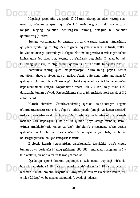 Kapalagi qanotlarini yozganda 27-28 mm, oldingi qanotlari keyingisidan
uzunroq,   erkagining   qanoti   qo’ng’ir   kul   tusda,   urg’ochisiniki   esa   sarg’ish
rangda.   Keyingi   qanotlari   och-sar g’ ish   kulrang,   erkagida   bu   q anotlar
qoramtirroq (4 - ra s m).
Tuxumi   yassilangan,   bir-birining   ustiga   cherepitsa   singari   mingashtirib
qo’ yiladi. Qurtining uzunligi 25 mm gacha, oq yoki xira sarg’ish tusda, yelkasi
bo’ylab uzunasiga qoramtir yo’l o’tgan. Har bir bo’g’imida xitinlashgan to’rtta
kichik   qora   dog’chasi   bor,   keyingi   bo’g’imlarda   dog’chalar   2   tadan   bo’ladi.
G’umbagi qo’ng’ir, uzunligi 20 mm, qornining uchida to’rtta ilmoqchasi bor.
Zararkunandaning   qurti   oziqlanayotgan   o’simlikning   poyasi   ichi da
(qo’ytikan,   shuvoq,   qiyoq,   nasha,   makkajo’xori ,   oqjo’xori,   tariq   ang’izlarida)
qishlaydi.   Qurtlar   erta   ko’klamda   g’umbakka   aylanadi   va   2-3   haftadan   so’ng
kapalaklar   uchib   chiqadi.   Kapalaklar   o’rtacha   250-300   dan,   ko’pi   bilan   1250
donagacha tuxum qo’yadi. Respublikamiz sharoitida makkajo’xori kapalagi 2-3
avlod beradi.
Kurash   choralari.   Zararkunandaning   qurtlari   oziqlanadigan   begona
o’tlarni   muntazam   ravishda   yo’qotib   turish;   yozda   (ertagi)   va   kuzda   (kechki)
makkajo’xori silos va don uchun yig’ib olinishida poya tagidan o’rilishi (kuzda
makkajo’xori   kapalagining   ko’pchilik   qurtlari   poya   ostiga   tushadi)   kerak;
ekinlar   (makkajo’xori,   kanop   va   b.q.)   yig’ishtirib   olingandan   so’ng   qurtlar
qishlashi   mumkin   bo’lgan   barcha   o’simlik   qoldiqlarini   yo’qotish;   ekinlardan
bo’shagan yerlarni chuqur shudgorlash zarur.
Biologik   kurash   vositalaridan,   zararkunanda   kapalaklar   uchib   chiqib
tuxum   qo’ya  boshlashi  bilanoq  gektariga  100-300  mingtadan  trixogramma  5-7
kun oralatib, bir necha marta takroriy tarqatiladi.
Qurtlariga   qarshi   brakon   yaydoqchisi   uch   marta   quyidagi   nisbatda:
birinchi tarqatishda 1:20 (parazit : zararkunanda), ikkinchi 1:10 va uchinchi 1:5
nisbatda 7-8 kun oralatib tarqatiladi. Kimyoviy kurash vositalaridan karate, 5%
em. k.  (0,2 l/ga) va bosh q alar ishlatiladi  (ilovadagi  jadval ) .
20