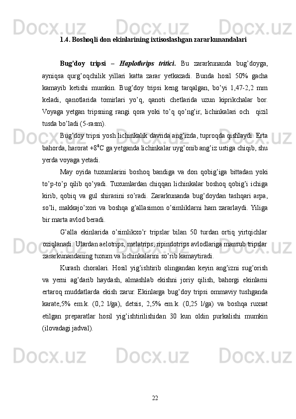 1.4.  Boshoqli don  ekinlarining ixtisoslashgan zararkunandalari
Bu g’ doy   tripsi   –   Haplothrips   tritici .   Bu   zararkunanda   bu g’ doyga,
ayniqsa   q ur g’ o q chilik   yillari   katta   zarar   yetkazadi.   Bunda   hosil   50%   gacha
kamayib   ketishi   mumkin.   Bug’doy   tripsi   keng   tarqalgan,   bo’yi   1,47-2,2   mm
keladi,   qanotlarida   tomirlari   yo’q,   qanoti   chetlarida   uzun   kiprikchalar   bor.
Voyaga   yetgan   tripsning   rangi   qora   yoki   to’q   qo’ng’ir,   lichinkalari   och     qizil
tusda bo’ladi (5-rasm).
Bug’doy tripsi yosh lichinkalik davrida ang’izda, tuproqda qishlaydi. Erta
bahorda, harorat +8 0
С ga yetganda lichinkalar uyg’onib ang’iz ustiga chiqib, shu
yerda voyaga yetadi.
May   oyida   tuxumlarini   boshoq   bandiga   va   don   qobig’iga   bittadan   yoki
to’p-to’p qilib qo’yadi. Tuxumlardan chiqqan lichinkalar boshoq qobig’i ichiga
kirib,   qobiq   va   gul   shirasini   so’radi.   Zararkunanda   bug’doydan   tashqari   arpa,
so’li,   makkajo’xori   va   boshqa   g’allasimon   o’simliklarni   ham   zararlaydi.  Yiliga
bir marta avlod beradi.
G’alla   ekinlarida   o’simlikxo’r   tripslar   bilan   50   turdan   ortiq   yirtqichlar
oziqlanadi. Ulardan aelotrips, melatrips, ripindotrips avlodlariga mansub tripslar
zararkunandaning tuxum va lichinkalarini so’rib kamaytiradi.
Kurash   choralari.   H osil   yig’ishtirib   olingandan   keyin   ang’izni   sug’orish
va   yerni   ag’darib   haydash,   almashlab   ekishni   joriy   qilish,   bahorgi   ekinlarni
ertaroq   muddatlarda   ekish   zarur.   Ekinlarga   bug’doy   tripsi   ommaviy   tushganda
karate,5%   em.k.   (0,2   l/ga),   detsis,   2,5%   em.k.   (0,25   l/ga)   va   boshqa   ruxsat
etilgan   preparatlar   hosil   yig’ishtirilishidan   30   kun   oldin   purkalishi   mumkin
(ilovadagi  jadval ) .
22