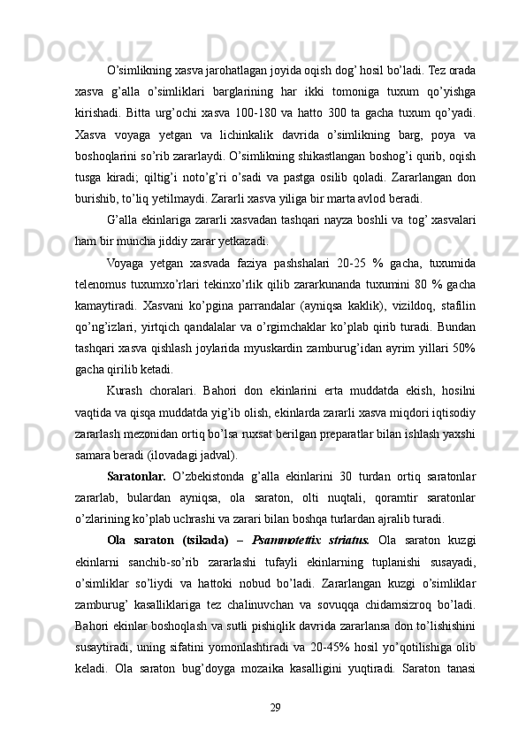 O’simlikning xasva jarohatlagan joyida oqish  dog’  hosil bo’ladi. Tez orada
xasva   g’alla   o’simliklari   barglarining   har   ikki   tomoniga   tuxum   qo’yishga
kirishadi.   Bitta   urg’ochi   xasva   100-180   va   hatto   300   ta   gacha   tuxum   qo’yadi.
Xasva   voyaga   yetgan   va   lichinkalik   davrida   o’simlikning   barg,   poya   va
boshoqlarini so’rib zararlaydi. O’simlikning shikastlangan boshog’i qurib, oqish
tusga   kiradi;   qiltig’i   noto’g’ri   o’sadi   va   pastga   osilib   qoladi.   Zararlangan   don
burishib, t o’ liq yetilmaydi. Zararli xasva yiliga bir marta avlod beradi.
G’alla ekinlariga zararli xasvadan tashqari nayza boshli va   tog’  xasvalari
ham bir muncha jiddiy zarar yetkazadi.
Voyaga   yetgan   xasvada   faziya   pashshalari   20-25   %   gacha,   tuxumida
telenomus   tuxumx o’ rlari   tekinx o’ rlik   qilib   zararkunanda   tuxumini   80   %   gacha
kamaytiradi.   Xasvani   ko’pgina   parrandalar   (ayniqsa   kaklik),   vizildoq,   stafilin
qo’ng’izlari,   yirtqich   qandalalar   va   o’rgimchaklar   ko’plab   qirib   turadi.   Bundan
tashqari  xasva qishlash joylarida myuskardin zamburug’idan ayrim yillari 50%
gacha qirilib ketadi.
Kurash   choralari.   Bahori   don   ekinlarini   erta   muddatda   ekish,   hosilni
vaqtida va qisqa muddatda yig’ib olish, ekinlarda zararli xasva miqdori iqtisodiy
zararlash mezonidan ortiq bo’lsa ruxsat berilgan preparatlar bilan ishlash yaxshi
samara beradi  (ilovadagi  jadval ) .
Saratonlar.   O’ zbekistonda   g’alla   ekinlarini   30   turdan   ortiq   saratonlar
zararlab,   bulardan   ayniqsa,   ola   saraton,   olti   nuqtali,   qoramtir   saratonlar
o’zlarining ko’plab uchrashi va zarari bilan boshqa turlardan ajralib turadi.
Ola   saraton   (tsikada)   –   Psammotettix   striatus.   Ola   saraton   kuzgi
ekinlarni   sanchib-so’rib   zararlashi   tufayli   ekinlarning   tuplanishi   susayadi,
o’simliklar   so’liydi   va   hattoki   nobud   bo’ladi.   Zararlangan   kuzgi   o’simliklar
zamburug’   kasalliklariga   tez   chalinuvchan   va   sovuqqa   chidamsizroq   bo’ladi.
Bahori ekinlar boshoqlash va sutli pishiqlik davrida zararlansa don to’lishishini
susaytiradi,   uning   sifatini   yomonlashtiradi   va   20-45%   hosil   yo’qotilishiga   olib
keladi.   Ola   saraton   bu g’ doyga   mozaika   kasalligini   yuqtiradi.   Saraton   tanasi
29