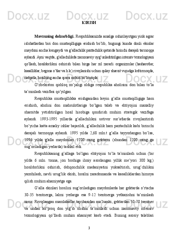 KIRISH
Mavzuning dolzarbligi.   Respublikamizda amalga oshirilayotgan yirik agrar
is lohatlardan   biri   don   mustaqilligiga   erishish   bo’lib,   bugungi   kunda   donli   ekinlar
maydoni ancha kengaydi va g’ allachilik paxtachilik qatorida birinchi darajali tar moqqa
aylandi. Ayni vaqtda, g’allachilikda zamonaviy uyg’ unlashtirilgan intensiv texnologiyani
qo’llash, hosildor likni   oshirish   bilan   birga   har   xil   zararli   organizm lar   (hasharotlar,
kasalliklar, begona o’tlar va h.k.) ri vojlanishi uchun qulay sharoit vujudga keltirmoqda,
na tijada, hosilning ancha qismi nobud bo’lmoqda.
O’zbekiston   qishloq   xo’jaligi   oldiga   respublika   aholisini   don   bilan   to’la
ta’minlash vazifasi qo’yilgan.
Respublika   mustaqillikka   erishganidan   keyin   g’alla   mustaqilligiga   ham
erishish,   aholini   don   mahsulotlariga   bo’lgan   talab   va   ehtiyojini   maxalliy
sharoitda   yetishtirilgan   hosil   hisobiga   qondirish   muhim   strategik   vazifaga
aylandi.   1993-1995   yillarda   g’allachilikni   ustivor   sur’atlarda   rivojlantirish
bo’yicha katta amaliy ishlar bajarildi, g’allachilik ham paxtachilik kabi birinchi
darajali   tarmoqqa   aylandi.   1995   yilda   2,68   mln.t   g’alla   tayyorlangan   bo’lsa,
1996   yilda   g’alla   maydonlari   1700   ming   gektarni   (shundan   1200   ming   ga
sug’oriladigan yerlarda) tashkil etdi.
Respublikaning   g’allaga   bo’lgan   ehtiyojini   to’la   ta’minlash   uchun   (bir
yilda   6   mln.   tonna,   jon   boshiga   ilmiy   asoslangan   yillik   me’yori   300   kg.)
hosildorlikni   oshirish,   dehqonchilik   madaniyatini   yuksaltirish,   urug’chilikni
yaxshilash, navli urug’lik ekish, hosilni zararkunanda va kasalliklardan himoya
qilish muhim ahamiyatga ega.
G’ alla ekinlari hosilini sug’oriladigan maydonlarda har gektarda o’rtacha
30-35   tsentnerga,   lalmi   yerlarga   esa   9-12   tsentnerga   yetkazishni   ta’minlash
zarur. Rivojlangan mamlakatlar tajribasidan ma’lumki, gektardan 50-70 tsentner
va   undan   ko’proq   don   yig’ib   olishni   ta’minlash   uchun   zamonaviy   intensiv
texnologiyani   qo’llash   muhim   ahamiyat   kasb   etadi.   Buning   asosiy   talablari
3