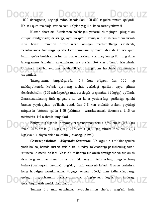 1000   donagacha,   keyingi   avlod   kapalaklari   400-600   tagacha   tuxum   qo’yadi.
Ko’sak qurti makkajo’xorida ham ko’plab yig’ilib, katta zarar yetkazadi.
Kurash   choralari.   Ekinlardan   bo’shagan   yerlarni   chimqirqarli   plug   bilan
chuqur shudgorlash;  dalalarga, ayniqsa qattiq sovuqlar  tushishidan oldin yaxob
suvi   berish;   feromon   tutqichlardan   olingan   ma’lumotlarga   asoslanib,
zararkunanda   tuxumiga   qarshi   trixogrammani   qo’llash:   dastlab   ko’sak   qurti
tuxum qo’ya boshlashida har bir gektar makkajo’xori maydoniga 80 ming dona
trixogramma   tarqatish,   keyingilarini   esa   oradan   3-4   kun   o’tkazib   takrorlash.
Umuman,   h ar   bir   avlodiga   qarshi   300-350   ming   dona   h isobida   trixogramma
chi q ariladi.
Trixogramma   tarqatilganidan   6-7   kun   o’ tgach,   har   100   tup
makkajo’xorida   k o’ sak   qurtining   kichik   yoshdagi   qurtlari   qayd   qilinsa
dendrobatsillin   (100   mlrd.spor/g)   mikrobiologik   preparatini   (1   kg/ga)   qo’ llash.
Zararkunandaning   tirik   qolgan   o’ rta   va   katta   yoshlardagi   qurtlariga   qarshi
brakon   yaydo q chini   qo’ llash;   bunda   h ar   7-8   kun   oralatib   brakon   q u yidagi
mi q dorda:   birinchi   galda   1:20   (tekinxur   :   zararkunanda),   ikkinchisi   1:10   va
uchinchisi 1:5 nisbatda tarqatiladi.
E h tiyoj tu g’ ilganda kimyoviy preparatlardan detsis 2,5% em. k.   (0,7 l/ga)
fenkil 20 % em.k .  (0,4 l/ga), tsipi 25 % em. k.  (0,3 l/ga), tsiraks 25 % em. k.  (0,3
l/ga) va h. k.  foydalanish mumkin  (ilovadagi  jadval ) .
Gessen pashshasi   –   Mayetiola destructor .   G’allagulli o’simliklar qancha
yosh   bo’lsa,   hamda   sust   va   zaif   o’ssa,   bunday   ko’chatlarga   pashshaning   zarari
shunchalik kuchli bo’ladi. Yosh o’simliklarga tuplanish davrigacha va tuplanish
davrida   gessen   pashshasi   tushsa,   o’simlik   quriydi.   Pashsha   bug’doyga   kechroq
tushsa   (boshoqlash   davrida),   bug’doy   hosili   kamayib   ketadi.   Gessen   pashshasi
keng   tarqalgan   zararkunanda.   Voyaga   yetgani   2,5-3,5   mm   kattalikda,   rangi
qo’ng’ir,   urg’ochisining   qornida   qizil   yoki   qo’ng’ir-sariq   dog’lar   bor;   ko’kragi
qora, biqinlarida pushti chiziqlar bor.
Tuxumi   0,5   mm   uzunlikda,   tayo q chasimon   ch o’ ziq   qizg’ish   tusli.
37 