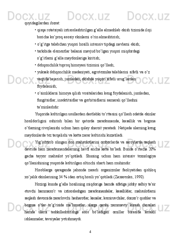 quyidagilardan iborat:
•   qisqa rotatsiyali ixtisoslashtirilgan g’alla almashlab ekish tizimida iloji 
boricha ko’proq asosiy ekinlarni o’rin almashtirish;
•   o’g’ itga talabchan yuqori hosilli intensiv tipdagi navlarni ekish;
•   tarkibida elementlar balansi mavjud bo’lgan yu qo ri mi q dordagi 
o’g’ itlarni g’alla maydonlariga kiritish;
•   deh q onchilik tuproq himoyasi tizimini q o’ llash;
•   yuksak deh qo nchilik madaniyati, agrotexnika talablarini sifatli va  o’ z 
va q tida bajarish, jumladan, ekishda yu qo ri sifatli urug’lardan 
foydalanish ;
•   o’simliklarni himoya qilish vositalaridan keng foydalanish, jumladan, 
fungitsidlar, insektitsidlar va gerbitsidlarni samarali qo’llashni 
ta’minlashdir.
Yu q orida keltirilgan usullardan dastlabki t o’ rttasini q o’ llash odatda ekinlar
hosildorligini   oshirish   bilan   bir   qatorda   zararkunanda,   kasallik   va   begona
o’ tlarning rivojlanishi uchun ham qulay sharoit yaratadi. Natijada ularning keng
maydonlarda tez tarqalishi va katta zarar keltirishi kuzatiladi.
Yi g’ ishtirib olingan don m ah sulotlarini omborlarda va   saroylarda sa q lash
davrida ham zararkunandalarning   h avfi ancha   katta bo’ladi . Bunda o’ rtacha 20%
gacha   tayyor   mahsulot   yo’qotiladi.   Shuning   uchun   ham   intensiv   texnologiya
qo’ llanishining  yuqorida keltirilgan  oltinchi sharti  ham muhimdir.
H isoblarga   qaraganda   jahonda   zararli   organizmlar   faoliyatidan   qishlo q
x o’ jalik ekinlarining 34 %   idan ortiq hosili y o’q otiladi  (Zaxarenko, 1990).
Hozirgi kunda g’alla hosilining miqdoriga   hamda sifatiga jiddiy salbiy ta’sir
etuvchi   hammaxo’r   va   ixtisoslashgan   zararkunandalar,   kasalliklar,   mahsulotlarni
saqlash davomida zararlovchi hasharotlar, ka nalar, kemiruvchilar, donxo’r qushlar va
begona   o’tlar   to’g’ risida   ma’lumotlar,   ularga   qarshi   zamonaviy   kurash   cho ralari
hamda   ularni   tashkillashtirishga   asos   bo’ladi gan   omillar   borasida   kerakli
ishlanmalar, tavsiyalar yetishmaydi.
4