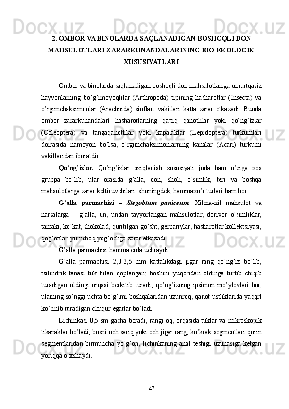 2. OMBOR VA BINOLARDA SAQLANADIGAN  BOSHOQLI DON
MAHSULOTLARI ZARARKUNANDALARINING BIO-EKOLOGIK
XUSUSIYATLARI
Ombor va binolarda saqlanadigan  boshoqli don  mahsulotlariga umurtqasiz
hayvonlarning   bo’g’imoyoqlilar   (Arthropoda)   tipining   hasharotlar   (Insecta)   va
o’rgimchaksimonlar   (Arachnida)   sinflari   vakillari   katta   zarar   etkazadi.   Bunda
ombor   zararkunandalari   hasharotlarning   qattiq   qanotlilar   yoki   qo’ng’izlar
(Coleoptera)   va   tangaqanotlilar   yoki   kapalaklar   (Lepidoptera)   turkumlari
doirasida   namoyon   bo’lsa,   o’rgimchaksimonlarning   kanalar   (Acari)   turkumi
vakillaridan iboratdir.
Qo’ng’izlar.   Qo’ng’izlar   oziqlanish   xususiyati   juda   ham   o’ziga   xos
gruppa   bo’lib,   ular   orasida   g’alla,   don,   sholi,   o’simlik,   teri   va   boshqa
mahsulotlarga zarar keltiruvchilari, shuningdek, hammaxo’r turlari ham bor.
G’ alla   parmachisi   –   Stegobtum   paniceum .   Xilma-xil   ma h sulot   va
narsalarga   –   g’alla,   un,   undan   tayyorlangan   mahsulotlar ,   dorivor   o’ simliklar,
tamaki, k o’ kat, shokolad,  q uritilgan g o’ sht, gerbariylar,  h asharotlar kollektsiyasi,
q o g’o zlar, yumsho q  yo g’ ochga zarar etkazadi.
G’ alla parmachisi  h amma erda uchraydi.
G’ alla   parmachisi   2,0 - 3,5   mm   kattalikdagi   jigar   rang   qo’ng’iz   b o’ lib,
tsilindrik   tanasi   tuk   bilan   q oplangan;   boshini   yu qo ridan   oldinga   turtib   chi q ib
turadigan   oldingi   or q asi   berkitib   turadi,   qo’ n g’ izning   ipsimon   m o’ ylovlari   bor,
ularning s o’ nggi uchta b o’g’ imi bosh q alaridan uzunro q ,  q anot   ustliklarida ya qq rl
k o’ rinib turadigan  chu q ur  egatlar b o’ ladi.
Lichinkasi 0 ,5   sm   gacha boradi, rangi oq, orqasida tuklar va   mikroskopik
tikanaklar bo’ladi; boshi och sariq yoki och jigar rang; ko’krak   segmentlari qorin
segmentlaridan   birmuncha   yo’g’on;   lichinkaning   anal   teshigi   uzunasiga   ketgan
yoriqqa o’xshaydi.
47