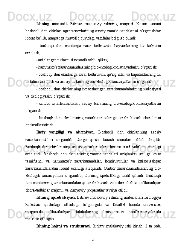 Ishning   maqsadi.   Bitiruv   malakaviy   ishining   maqsadi   Koson   tumani
boshoqli   don   ekinlari   agrotsenozlarining   asosiy   zararkunandalarini   o’rganishdan
iborat bo’lib, maqsadga muvofiq quyidagi vazifalar belgilab olindi:
-   boshoqli   don   ekinlariga   zarar   keltiruvchi   hayvonlarning   tur   tarkibini
aniqlash;
- aniqlangan turlarni sistematik tahlil qilish;
- hammaxo’r zararkunandalarning bio-ekologik xususiyatlarini o’rganish;
-  boshoqli  don ekinlariga zarar keltiruvchi qo’ng’izlar va kapalaklarning tur
tarkibini aniqlash va asosiy turlarining bio-ekologik xususiyatlarini o’rganish;
-  boshoqli  don ekinlarining ixtisoslashgan zararkunandalarining biologiyasi
va ekologiyasini o’rganish;
-   ombor   zararkunandalari   asosiy   turlarining   bio-ekologik   xususiyatlarini
o’rganish;
-   boshoqli   don   ekinlarining   zararkunandalariga   qarshi   kurash   choralarini
optimallashtirish .
Ilmiy   yangiligi   va   ahamiyati.   Boshoqli   don   ekinlarining   asosiy
zararkunandalari   o’rganilib,   ularga   qarshi   kurash   choralari   ishlab   chiqildi.
Boshoqli   don   ekinlarining   asosiy   zararkundalari   Insecta   sinfi   vakillari   ekanligi
aniqlandi.   Boshoqli   don   ekinlarining   zararkunandalari   oziqlanish   usuliga   ko’ra
tasniflandi   va   hammaxo’r   zararkunandalar,   kemiruvchilar   va   ixtisoslashgan
zararkunandalardan   iborat   ekanligi   aniqlandi.   Ombor   zararkunandalarining   bio-
ekologik   xususiyatlari   o’rganilib,   ularning   spetsifikligi   tahlil   qilindi.   Boshoqli
don   ekinlarining   zararkunandalariga   qarshi   kurash   va   oldini   olishda   qo ’ llanadigan
chora - tadbirlar   majmui   va   kimyoviy   preparatlar   tavsiya   etildi .
Ishning aprobatsiyasi.   Bitiruv malakaviy ishining materiallari Biologiya
kafedrasi   qoshidagi   «Biolog»   to’garagida   va   fakultet   hamda   universitet
miqyosida   o’tkaziladigan   talabalarning   ilmiy-amaliy   konferentsiyalarida
ma’ruza qilingan.
Ishning   hajmi   va   strukturasi.   Bitiruv   malakaviy   ishi   kirish,   2   ta   bob,
5