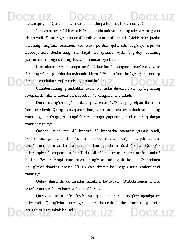 tuxum qo’yadi. Quruq dondan ko’ra nam donga ko’proq tuxum qo’yadi.
Tuxumlardan 8-12 kunda lichinkalar chiqadi va donning ichidagi  mag’zini
eb qo’yadi. Zararlangan don engillashib va xira tortib qoladi.   Lichinkalar javdar
donining   mag’zini   batamom   eb,   faqat   po’stini   qoldiradi,   bug’doy,   arpa   va
makkajo’xori   donlarining   esa   faqat   bir   qismini   eydi;   bug’doy   donining
yarmichasini – egatchaning ikkala tomonidan eya boradi.
Lichinkalar temperaturaga  q arab 20 ku n dan 40 kungacha rivojlanadi. Ular
donning ichida  g’umbakka  aylanadi.  Nami   12%   dan kam   bo’lgan  (juda quruq)
donda lichinkalar rivojlana olmay nobud bo’ladi.
Uzunburunning   g’umbaklik   davri   1-2   hafta   davom   etadi.   qo’ng’izning
rivojlanish tsikli O’zbekiston sharoitida 40 kungacha cho’ziladi.
Donni   qo’ n g’ iz n ing   lichinkalarigina   emas,   balki   voyaga   etgan   formalari
h am zararlaydi. Qo’ng’iz oziqlanar ekan, donni ko’p joyidan teshadi va donning
zararlangan   po’stiga,   shuningdek   nam   donga   yopishadi,   odatda   quruq   donga
zarar etkazmaydi.
Ombor   uzunburuni   40   kundan   60   kungacha   ovqatsiz   yashay   oladi;
tempe ratura   qancha   past   bo’lsa,   u   ochlikka   shuncha   ko’p   chidaydi.   Ombor
uzunburuni   h atto   anchagina   sovu qq a   h am   yaxshi   bardosh   beradi.   Qo’ n g’ iz
uchu n   optimal temperatura 25 - 30° dir; 50 - 55° dan orti q   temperaturada u no bud
b o’ ladi.   Biio   ichidagi   nam   havo   qo’ng’izga   juda   xush   keladi.   Omborlarda
qo’ ng’izlar   donning   asosan   70   sm   dan   chuqur   bo’lmagan   ustki   qatlamlarini
zararlaydi.
Qulay   sharoitda   qo’ng’izlar   uzluksiz   ko’payadi;   O’zbekistonda   ombor
uzunburuni yoz bo’yi kamida 4 ta nasl beradi.
Qo’ng’iz   sekin   o’rmalaydi   va   qanotlari   etarli   rivojlanmaganligidan
uchmaydi.   Qo’ng’izlar   zararlagan   donni   keltirish   boshqa   omborlarga   mita
oralashiga ham sabab bo’ladi.
53