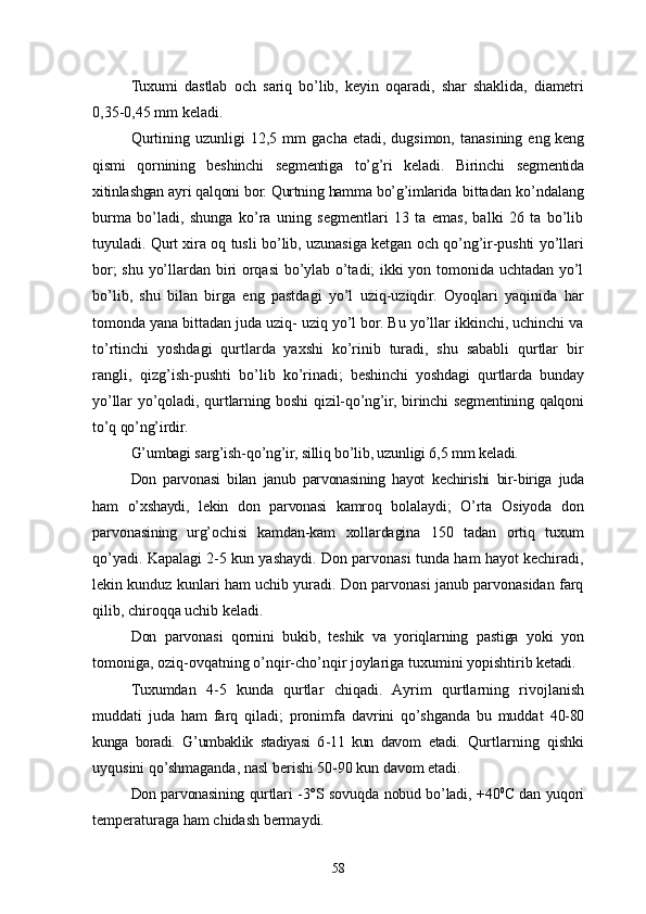 Tuxumi   dastlab   och   sariq   bo’lib,   keyin   oqaradi,   shar   shaklida,   diametri
0,35-0,45  mm  keladi.
Qurtining  uzunligi  12,5   mm   gacha  etadi, dugsimon,  tanasining e ng keng
qismi   qornining   beshinchi   segmentiga   to’g’ri   keladi.   Birinchi   seg mentida
xitinlashgan ayri qalqoni bor. Qurtning hamma bo’g’imlarida  bittadan ko’ndalang
burma   bo’ladi,   shunga   ko’ra   uning   segmentlari   13   ta   emas,   balki   26   ta   bo’lib
tuyuladi. Qurt xira oq tusli bo’lib, uzunasiga ketgan och qo’ng’ir-pushti yo’llari
bor; shu yo’llardan biri orqasi  bo’ylab o’tadi; ikki yon tomonida uchtadan yo’l
bo’lib,   shu   bilan   birga   eng   pastdagi   yo’l   uziq-uziqdir.   Oyoqlari   yaqinida   har
tomonda yana bittadan juda uziq- uziq yo’l bor. Bu yo’llar ikkinchi, uchinchi va
to’rtinchi   yoshdagi   qurtlarda   yaxshi   ko’rinib   turadi,   shu   sababli   qurtlar   bir
rangli,   qizg’ish-pushti   bo’ lib   ko’rinadi;   beshinchi   yoshdagi   qurtlarda   bunday
yo’llar   yo’qoladi,   qurt larning   boshi   qizil-qo’ng’ir,   birinchi   segmentining   qalqoni
to’q qo’ng’irdir.
G’umbagi sarg’ish-qo’ng’ir, silliq bo’lib, uzunligi 6,5  mm  keladi.
Don   parvonasi   bilan   janub   parvonasining   hayot   ke chirishi   bir-biriga   juda
ham   o’xshaydi,   lekin   don   parvonasi   kamroq   bola laydi;   O’rta   Osiyoda   don
parvonasining   urg’ochisi   kamdan-kam   xollardagina   150   tadan   ortiq   tuxum
qo’yadi. Kapalagi 2-5 kun yashaydi. Don parvonasi tunda ham hayot kechiradi,
lekin kunduz kunlari ham uchib yuradi. Don parvonasi janub parvonasidan farq
qilib, chiroqqa uchib keladi.
Don   parvonasi   qornini   bukib,   teshik   va   yoriqlarning   pastiga   yoki   yon
tomoniga, oziq-ovqatning o’nqir-cho’nqir joylariga tuxumini yopishtirib   ketadi.
Tuxumdan   4 - 5   kunda   q urtlar   ch i q a d i.   A yrim   q urtlarn i ng   rivojlanish
muddati   juda   ham   farq   qiladi;   pronimfa   davrini   qo’shganda   bu   muddat   40-80
kunga   boradi.   G’ umbaklik   stadiyasi   6 - 11   kun   davom   e tadi.   Q urtlarning   qishki
uyqusini qo’shmaganda, nasl berishi 50-90 kun   davom etadi.
Don parvonasining qurtlari   - 3° S   sovu q da   n obud b o’ ladi,   + 40 0
С   dan   yuqori
temperaturaga  h am chidash bermaydi.
58