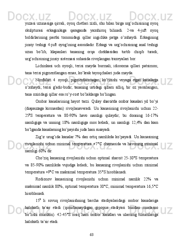 yuzasi uzunasiga q irrali, oyoq chetlari zixli, shu bilan birga urg’ochisining oyoq
skulptu rasi   erkaginikiga   qaraganda   yaxshiroq   bilinadi.   2-va   4-juft   oyoq
boldir larining   pastki   tomonidagi   qillar   ingichka   patga   o’xshaydi.   Erkagining
jinsiy   teshigi   4-juft   oyog’ining   asosidadir.   Erkagi   va   urg’ochisining   anal   teshigi
uzun   bo’lib,   klapanlari   tananing   orqa   chekkasidan   turtib   chiqib   turadi;
urg’ochisining jinsiy sistemasi sohasida rivojlangan  traxeya lari bor.
Lichinkasi   uch   oyoqli,   terisi   mayda   burmali;   idiosoma   qillari   patsimon;
tana terisi pigmentlangan emas, ko’krak tayoqchalari juda mayda.
Nimfalari   4   oyoqli,   pigmentlanmagan,   ko’rinishi   voyaga   etgan   ka nalarga
o’xshaydi;   terisi   g’adir-budir;   tananing   ustidagi   qillarn   silliq,   bir   oz   yassilangan,
tana oxiridagi qillar esa ro’y-rost bo’laklarga bo’lingan.
Ombor   kanalarining   hayot   tarzi.   Q ulay sharoitda ombor  kanalari yil  b o’ yi
(diapauzaga   kirmasdan)   rivojlana v eradi.   Un   kanasining   rivojlanishi   uchun   22-
25 0
S   temperatura   va   80-90%   havo   namligi   qulaydir;   bu   donning   16-17%
namligiga   va   unning   18%   namligiga   mos   keladi;   un   namligi   12,4%   dan   kam
bo’lganda kanalarning ko’payishi juda ham susayadi .
Zi g’ ir uru g’ ida kanalar 7% dan orti q   namlikda k o’ payadi. Un ka nasining
rivojlanishi   uchun   minimal   temperatura   +7° С   chamasida   va   h avoning  minimal
namligi 60% dir.
Cho’ z iq   kananing   rivojlanishi uchun optimal sharoit 25 - 30° S   temperatu ra
va   85 - 90%   namlikda   vujudga   keladi;   bu   kananing   rivojlanishi   uchun   minimal
temperatura  + 9 0
С  va maksimal temperatura 35° S   h isoblanadi.
Rodionov   kanasining   rivojlanishi   uchun   minimal   namlik   22%   va
maksimal namlik   8 0%, optimal temperatura 30° С , minimal temperatura 16,5° С
h isoblanadi.
15 0
  li   sovu q   rivojlanishning   barcha   stadiyalaridagi   ombor   kana lariga
h alokatli   ta’sir   etadi   ( q imirlamaydigan   gipopus   stadiyasi   bundan   mustasno
b o’ lishi   mumkin).   42 - 45° S   issi q   h am   ombor   kanalari   va   ularning   tuxumlariga
h alokatli ta’sir etadi.
63