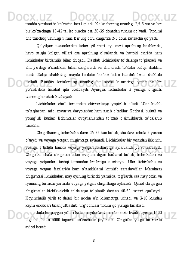 modda yordamida ko’zacha hosil qiladi. Ko’zachaning uzunligi 2,5-5 sm va har
bir  ko’zachaga 18-42 ta, ko’pincha esa 30-35 donadan tuxum qo’yadi.   Tuxumi
ch o’ zinchoq uzunligi 5 mm. Bir ur g’ ochi chigirtka 2-3 dona ko’zacha qo’yadi.
Qo’yilgan   tuxumlardan   kelasi   yil   mart   oyi   oxiri   aprelning   boshlarida,
havo   salqin   kelgan   yillari   esa   aprelning   o’rtalarida   va   hattoki   oxirida   ham
lichinkalar birdamlik bilan chiqadi. Dastlab lichinkalar to’dalarga to’planadi va
shu   yerdagi   o’simliklar   bilan   oziqlanadi   va   shu   orada   to’dalar   xalqa   shaklini
oladi.   X alqa   shaklidagi   mayda   t o’ dalar   bir-biri   bilan   tutashib   lenta   shaklida
tiziladi.   Bunday   lentalarning   uzunligi   bir   necha   kilometrga   yetadi   va   bir
yo’nalishda   harakat   qila   boshlaydi.   Ayniqsa,   lichinkalar   3   yoshga   o’tgach,
ularning harakati kuchayadi.
Lichinkalar   cho’l   tomondan   ekinzorlarga   yopirilib   o’tadi.   Ular   kuchli
to’siqlardan: ariq, zovur va daryolardan ham suzib o’tadilar. Kechasi, bulutli va
yomg’irli   kunlari   lichinkalar   ovqatlanishdan   to’xtab   o’simliklarda   to’dalanib
turadilar.
Chigirtkaning lichinkalik davri 25-35 kun bo’lib, shu davr ichida 5   yoshni
o’taydi va voyaga yetgan chigirtkaga aylanadi. Lichinkalar bir yoshdan ikkinchi
yoshga   o’tishda   hamda   voyaga   yetgan   hasharotga   aylanishda   po’st   tashlaydi.
Chigirtka   chala   o’zgarish   bilan   rivojlanadigan   hasharot   bo’lib,   lichinkalari   va
voyaga   yetganlari   tashqi   tomondan   bir-biriga   o’xshaydi.   Ular   lichinkalik   va
voyaga   yetgan   fazalarida   ham   o’simliklarni   kemirib   zararlaydilar.   Marokash
chigirtkasi lichinkalari may oyining birinchi yarmida, tog’larda esa may oxiri va
iyunning birinchi yarmida voyaga yetgan chigirtkaga aylanadi. Qanot chiqargan
chigirtkalar   kichik-kichik   to’dalarga   to’planib   dastlab   40-50   metrni   egallaydi.
Keyinchalik   yirik   to’dalari   bir   necha   o’n   kilometrga   uchadi   va   3-10   kundan
keyin erkaklari bilan juftlashib, urg’ochilari tuxum qo’yishga kirishadi.
Juda ko’paygan yillari katta maydonlarda har bir metr kvadrat yerga 1500
tagacha,   hatto   6000   tagacha   ko’zachalar   joylanadi.   Chigirtka   yiliga   bir   marta
avlod beradi.
8