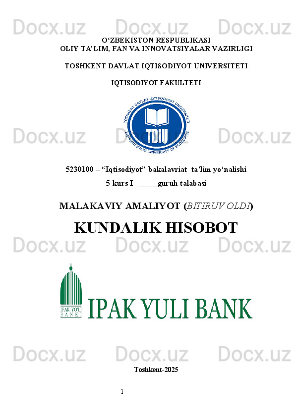 1O ʻ ZBEKISTON RESPUBLIKASI
OLIY TA’LIM,  FAN VA INNOVATSIYALAR  VAZIRLIGI
TOSHKENT  DAVLAT IQTISODIYOT UNIVERSITETI
IQTISODIYOT FAKULTETI
5230100 – “Iqtisodiyot” bakalavriat  ta’lim yo‘nalishi
5 -kurs I- _____guruh talabasi 
MALAKAVIY AMALIYOT  ( BITIRUV OLDI ) 
KUNDALIK HISOBOT
Toshkent - 2025 