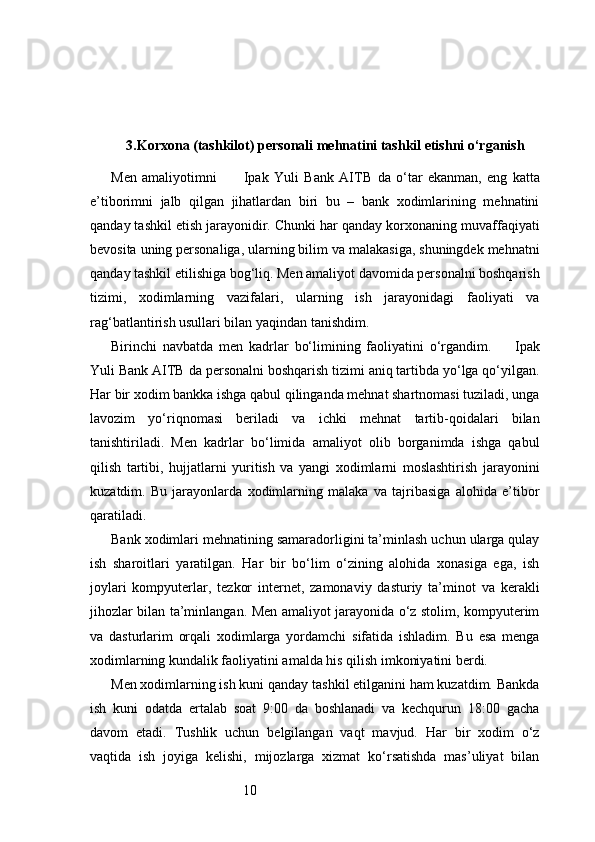 103. Korxona (tashkilot) personali mehnatini tashkil etishni o‘rganish
Men   amaliyotimni           Ipak   Yuli   Bank   AITB   da   o‘tar   ekanman,   eng   katta
e’tiborimni   jalb   qilgan   jihatlardan   biri   bu   –   bank   xodimlarining   mehnatini
qanday tashkil etish jarayonidir. Chunki har qanday korxonaning muvaffaqiyati
bevosita uning personaliga, ularning bilim va malakasiga, shuningdek mehnatni
qanday tashkil etilishiga bog‘liq. Men amaliyot davomida personalni boshqarish
tizimi,   xodimlarning   vazifalari,   ularning   ish   jarayonidagi   faoliyati   va
rag‘batlantirish usullari bilan yaqindan tanishdim.
Birinchi   navbatda   men   kadrlar   bo‘limining   faoliyatini   o‘rgandim.         Ipak
Yuli Bank AITB  da personalni boshqarish tizimi aniq tartibda yo‘lga qo‘yilgan.
Har bir xodim bankka ishga qabul qilinganda mehnat shartnomasi tuziladi, unga
lavozim   yo‘riqnomasi   beriladi   va   ichki   mehnat   tartib-qoidalari   bilan
tanishtiriladi.   Men   kadrlar   bo‘limida   amaliyot   olib   borganimda   ishga   qabul
qilish   tartibi,   hujjatlarni   yuritish   va   yangi   xodimlarni   moslashtirish   jarayonini
kuzatdim.   Bu   jarayonlarda   xodimlarning   malaka   va   tajribasiga   alohida   e’tibor
qaratiladi.
Bank xodimlari mehnatining samaradorligini ta’minlash uchun ularga qulay
ish   sharoitlari   yaratilgan.   Har   bir   bo‘lim   o‘zining   alohida   xonasiga   ega,   ish
joylari   kompyuterlar,   tezkor   internet,   zamonaviy   dasturiy   ta’minot   va   kerakli
jihozlar bilan ta’minlangan. Men amaliyot jarayonida o‘z stolim, kompyuterim
va   dasturlarim   orqali   xodimlarga   yordamchi   sifatida   ishladim.   Bu   esa   menga
xodimlarning kundalik faoliyatini amalda his qilish imkoniyatini berdi.
Men xodimlarning ish kuni qanday tashkil etilganini ham kuzatdim. Bankda
ish   kuni   odatda   ertalab   soat   9:00   da   boshlanadi   va   kechqurun   18:00   gacha
davom   etadi.   Tushlik   uchun   belgilangan   vaqt   mavjud.   Har   bir   xodim   o‘z
vaqtida   ish   joyiga   kelishi,   mijozlarga   xizmat   ko‘rsatishda   mas’uliyat   bilan 