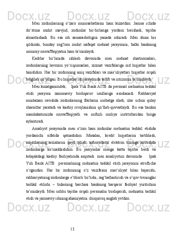 13Men   xodimlarning   o‘zaro   munosabatlarini   ham   kuzatdim.   Jamoa   ichida
do‘stona   muhit   mavjud,   xodimlar   bir-birlariga   yordam   berishadi,   tajriba
almashishadi.   Bu   esa   ish   samaradorligini   yanada   oshiradi.   Men   shuni   his
qildimki,   bunday   sog‘lom   muhit   nafaqat   mehnat   jarayonini,   balki   bankning
umumiy muvaffaqiyatini ham ta’minlaydi.
Kadrlar   bo‘limida   ishlash   davomida   men   mehnat   shartnomalari,
xodimlarning   lavozim   yo‘riqnomalari,   xizmat   vazifalariga   oid   hujjatlar   bilan
tanishdim.   Har   bir   xodimning   aniq   vazifalari   va   mas’uliyatlari   hujjatlar   orqali
belgilab qo‘yilgan. Bu hujjatlar ish jarayonida tartib va intizomni ta’minlaydi.
Men kuzatganimdek,     Ipak Yuli Bank AITB  da personal mehnatini tashkil
etish   jarayoni   zamonaviy   boshqaruv   usullariga   asoslanadi.   Rahbariyat
muntazam   ravishda   xodimlarning   fikrlarini   inobatga   oladi,   ular   uchun   qulay
sharoitlar   yaratadi   va   kasbiy   rivojlanishini   qo‘llab-quvvatlaydi.   Bu   esa   bankni
mamlakatimizda   muvaffaqiyatli   va   nufuzli   moliya   institutlaridan   biriga
aylantiradi.
Amaliyot   jarayonida   men   o‘zim   ham   xodimlar   mehnatini   tashkil   etishda
yordamchi   sifatida   qatnashdim.   Masalan,   kredit   hujjatlarini   tartiblash,
mijozlarning   arizalarini   qayd   qilish,   axborotlarni   elektron   tizimga   kiritishda
xodimlarga   ko‘maklashdim.   Bu   jarayonlar   menga   katta   tajriba   berdi   va
kelajakdagi   kasbiy   faoliyatimda   asqotadi.   men   amaliyotim   davomida         Ipak
Yuli   Bank   AITB     personalining   mehnatini   tashkil   etish   jarayonini   atroflicha
o‘rgandim.   Har   bir   xodimning   o‘z   vazifasini   mas’uliyat   bilan   bajarishi,
rahbariyatning xodimlarga e’tiborli bo‘lishi, rag‘batlantirish va o‘quv-treninglar
tashkil   etilishi   –   bularning   barchasi   bankning   barqaror   faoliyat   yuritishini
ta’minlaydi.   Men   ushbu   tajriba   orqali   personalni   boshqarish,   mehnatni   tashkil
etish va jamoaviy ishning ahamiyatini chuqurroq anglab yetdim. 