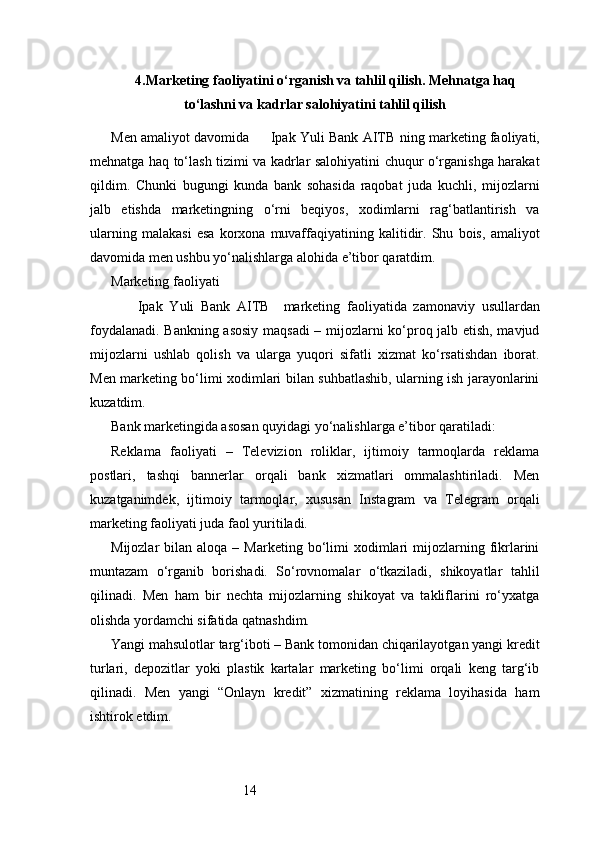 144. Marketing faoliyatini o‘rganish va tahlil qilish. Mehnatga haq
to‘lashni va kadrlar salohiyatini tahlil qilish
Men amaliyot davomida         Ipak Yuli Bank AITB   ning marketing faoliyati,
mehnatga haq to‘lash tizimi va kadrlar salohiyatini chuqur o‘rganishga harakat
qildim.   Chunki   bugungi   kunda   bank   sohasida   raqobat   juda   kuchli,   mijozlarni
jalb   etishda   marketingning   o‘rni   beqiyos,   xodimlarni   rag‘batlantirish   va
ularning   malakasi   esa   korxona   muvaffaqiyatining   kalitidir.   Shu   bois,   amaliyot
davomida men ushbu yo‘nalishlarga alohida e’tibor qaratdim.
Marketing faoliyati
        Ipak   Yuli   Bank   AITB     marketing   faoliyatida   zamonaviy   usullardan
foydalanadi. Bankning asosiy maqsadi  – mijozlarni ko‘proq jalb etish, mavjud
mijozlarni   ushlab   qolish   va   ularga   yuqori   sifatli   xizmat   ko‘rsatishdan   iborat.
Men marketing bo‘limi xodimlari bilan suhbatlashib, ularning ish jarayonlarini
kuzatdim.
Bank marketingida asosan quyidagi yo‘nalishlarga e’tibor qaratiladi:
Reklama   faoliyati   –   Televizion   roliklar,   ijtimoiy   tarmoqlarda   reklama
postlari,   tashqi   bannerlar   orqali   bank   xizmatlari   ommalashtiriladi.   Men
kuzatganimdek,   ijtimoiy   tarmoqlar,   xususan   Instagram   va   Telegram   orqali
marketing faoliyati juda faol yuritiladi.
Mijozlar   bilan  aloqa  –  Marketing  bo‘limi   xodimlari  mijozlarning  fikrlarini
muntazam   o‘rganib   borishadi.   So‘rovnomalar   o‘tkaziladi,   shikoyatlar   tahlil
qilinadi.   Men   ham   bir   nechta   mijozlarning   shikoyat   va   takliflarini   ro‘yxatga
olishda yordamchi sifatida qatnashdim.
Yangi mahsulotlar targ‘iboti – Bank tomonidan chiqarilayotgan yangi kredit
turlari,   depozitlar   yoki   plastik   kartalar   marketing   bo‘limi   orqali   keng   targ‘ib
qilinadi.   Men   yangi   “Onlayn   kredit”   xizmatining   reklama   loyihasida   ham
ishtirok etdim. 