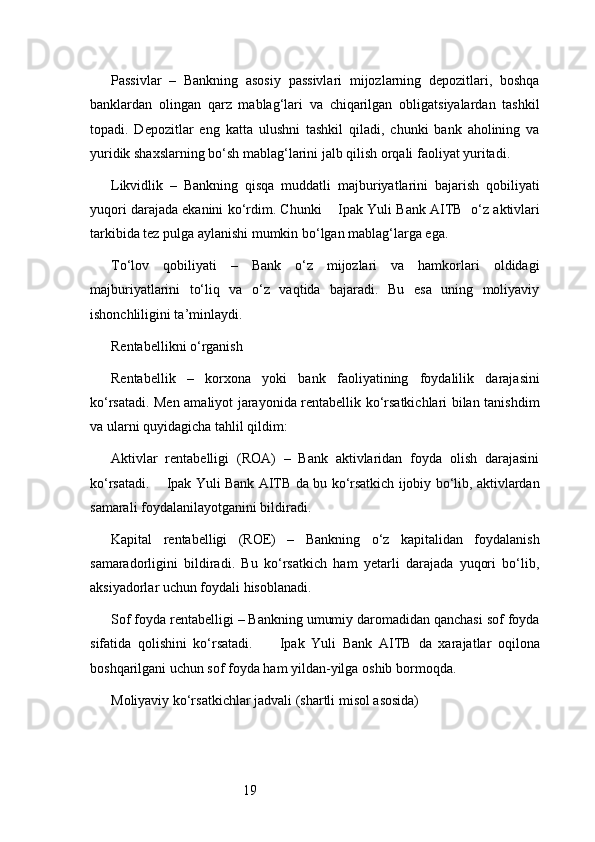 19Passivlar   –   Bankning   asosiy   passivlari   mijozlarning   depozitlari,   boshqa
banklardan   olingan   qarz   mablag‘lari   va   chiqarilgan   obligatsiyalardan   tashkil
topadi.   Depozitlar   eng   katta   ulushni   tashkil   qiladi,   chunki   bank   aholining   va
yuridik shaxslarning bo‘sh mablag‘larini jalb qilish orqali faoliyat yuritadi.
Likvidlik   –   Bankning   qisqa   muddatli   majburiyatlarini   bajarish   qobiliyati
yuqori darajada ekanini ko‘rdim. Chunki      Ipak Yuli Bank AITB   o‘z aktivlari
tarkibida tez pulga aylanishi mumkin bo‘lgan mablag‘larga ega.
To‘lov   qobiliyati   –   Bank   o‘z   mijozlari   va   hamkorlari   oldidagi
majburiyatlarini   to‘liq   va   o‘z   vaqtida   bajaradi.   Bu   esa   uning   moliyaviy
ishonchliligini ta’minlaydi.
Rentabellikni o‘rganish
Rentabellik   –   korxona   yoki   bank   faoliyatining   foydalilik   darajasini
ko‘rsatadi. Men amaliyot jarayonida rentabellik ko‘rsatkichlari bilan tanishdim
va ularni quyidagicha tahlil qildim:
Aktivlar   rentabelligi   (ROA)   –   Bank   aktivlaridan   foyda   olish   darajasini
ko‘rsatadi.       Ipak Yuli Bank AITB   da bu ko‘rsatkich ijobiy bo‘lib, aktivlardan
samarali foydalanilayotganini bildiradi.
Kapital   rentabelligi   (ROE)   –   Bankning   o‘z   kapitalidan   foydalanish
samaradorligini   bildiradi.   Bu   ko‘rsatkich   ham   yetarli   darajada   yuqori   bo‘lib,
aksiyadorlar uchun foydali hisoblanadi.
Sof foyda rentabelligi – Bankning umumiy daromadidan qanchasi sof foyda
sifatida   qolishini   ko‘rsatadi.         Ipak   Yuli   Bank   AITB   da   xarajatlar   oqilona
boshqarilgani uchun sof foyda ham yildan-yilga oshib bormoqda.
Moliyaviy ko‘rsatkichlar jadvali (shartli misol asosida) 
