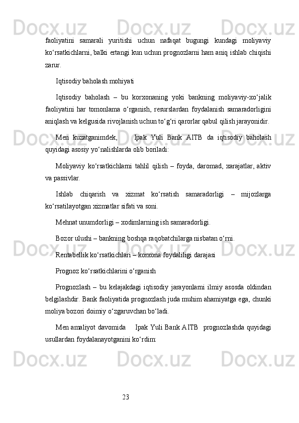 23faoliyatini   samarali   yuritishi   uchun   nafaqat   bugungi   kundagi   moliyaviy
ko‘rsatkichlarni, balki ertangi kun uchun prognozlarni ham aniq ishlab chiqishi
zarur.
Iqtisodiy baholash mohiyati
Iqtisodiy   baholash   –   bu   korxonaning   yoki   bankning   moliyaviy-xo‘jalik
faoliyatini   har   tomonlama   o‘rganish,   resurslardan   foydalanish   samaradorligini
aniqlash va kelgusida rivojlanish uchun to‘g‘ri qarorlar qabul qilish jarayonidir.
Men   kuzatganimdek,         Ipak   Yuli   Bank   AITB   da   iqtisodiy   baholash
quyidagi asosiy yo‘nalishlarda olib boriladi:
Moliyaviy   ko‘rsatkichlarni   tahlil   qilish   –   foyda,   daromad,   xarajatlar,   aktiv
va passivlar.
Ishlab   chiqarish   va   xizmat   ko‘rsatish   samaradorligi   –   mijozlarga
ko‘rsatilayotgan xizmatlar sifati va soni.
Mehnat unumdorligi – xodimlarning ish samaradorligi.
Bozor ulushi – bankning boshqa raqobatchilarga nisbatan o‘rni.
Rentabellik ko‘rsatkichlari – korxona foydaliligi darajasi
Prognoz ko‘rsatkichlarini o‘rganish
Prognozlash   –   bu   kelajakdagi   iqtisodiy   jarayonlarni   ilmiy   asosda   oldindan
belgilashdir. Bank faoliyatida prognozlash juda muhim ahamiyatga ega, chunki
moliya bozori doimiy o‘zgaruvchan bo‘ladi.
Men amaliyot davomida        Ipak Yuli Bank AITB     prognozlashda quyidagi
usullardan foydalanayotganini ko‘rdim: 