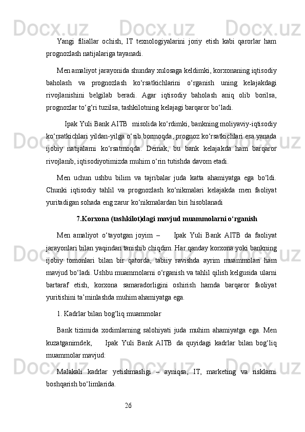 26Yangi   filiallar   ochish,   IT   texnologiyalarini   joriy   etish   kabi   qarorlar   ham
prognozlash natijalariga tayanadi.
Men amaliyot jarayonida shunday xulosaga keldimki, korxonaning iqtisodiy
baholash   va   prognozlash   ko‘rsatkichlarini   o‘rganish   uning   kelajakdagi
rivojlanishini   belgilab   beradi.   Agar   iqtisodiy   baholash   aniq   olib   borilsa,
prognozlar to‘g‘ri tuzilsa, tashkilotning kelajagi barqaror bo‘ladi.
    Ipak Yuli Bank AITB   misolida ko‘rdimki, bankning moliyaviy-iqtisodiy
ko‘rsatkichlari yildan-yilga o‘sib bormoqda, prognoz ko‘rsatkichlari esa yanada
ijobiy   natijalarni   ko‘rsatmoqda.   Demak,   bu   bank   kelajakda   ham   barqaror
rivojlanib, iqtisodiyotimizda muhim o‘rin tutishda davom etadi.
Men   uchun   ushbu   bilim   va   tajribalar   juda   katta   ahamiyatga   ega   bo‘ldi.
Chunki   iqtisodiy   tahlil   va   prognozlash   ko‘nikmalari   kelajakda   men   faoliyat
yuritadigan sohada eng zarur ko‘nikmalardan biri hisoblanadi
7. Korxona (tashkilot)dagi mavjud muammolarni o‘rganish
Men   amaliyot   o‘tayotgan   joyim   –         Ipak   Yuli   Bank   AITB   da   faoliyat
jarayonlari bilan yaqindan tanishib chiqdim. Har qanday korxona yoki bankning
ijobiy   tomonlari   bilan   bir   qatorda,   tabiiy   ravishda   ayrim   muammolari   ham
mavjud bo‘ladi. Ushbu muammolarni o‘rganish va tahlil qilish kelgusida ularni
bartaraf   etish,   korxona   samaradorligini   oshirish   hamda   barqaror   faoliyat
yuritishini ta’minlashda muhim ahamiyatga ega.
1. Kadrlar bilan bog‘liq muammolar
Bank   tizimida   xodimlarning   salohiyati   juda   muhim   ahamiyatga   ega.   Men
kuzatganimdek,         Ipak   Yuli   Bank   AITB   da   quyidagi   kadrlar   bilan   bog‘liq
muammolar mavjud:
Malakali   kadrlar   yetishmasligi   –   ayniqsa,   IT,   marketing   va   risklarni
boshqarish bo‘limlarida. 
