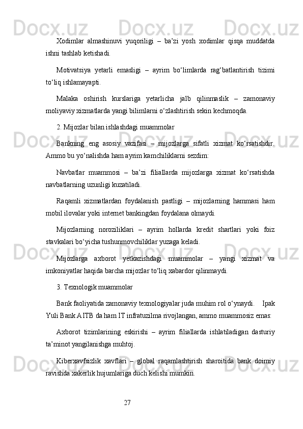 27Xodimlar   almashinuvi   yuqoriligi   –   ba’zi   yosh   xodimlar   qisqa   muddatda
ishni tashlab ketishadi.
Motivatsiya   yetarli   emasligi   –   ayrim   bo‘limlarda   rag‘batlantirish   tizimi
to‘liq ishlamayapti.
Malaka   oshirish   kurslariga   yetarlicha   jalb   qilinmaslik   –   zamonaviy
moliyaviy xizmatlarda yangi bilimlarni o‘zlashtirish sekin kechmoqda.
2. Mijozlar bilan ishlashdagi muammolar
Bankning   eng   asosiy   vazifasi   –   mijozlarga   sifatli   xizmat   ko‘rsatishdir.
Ammo bu yo‘nalishda ham ayrim kamchiliklarni sezdim:
Navbatlar   muammosi   –   ba’zi   filiallarda   mijozlarga   xizmat   ko‘rsatishda
navbatlarning uzunligi kuzatiladi.
Raqamli   xizmatlardan   foydalanish   pastligi   –   mijozlarning   hammasi   ham
mobil ilovalar yoki internet bankingdan foydalana olmaydi.
Mijozlarning   noroziliklari   –   ayrim   hollarda   kredit   shartlari   yoki   foiz
stavkalari bo‘yicha tushunmovchiliklar yuzaga keladi.
Mijozlarga   axborot   yetkazishdagi   muammolar   –   yangi   xizmat   va
imkoniyatlar haqida barcha mijozlar to‘liq xabardor qilinmaydi.
3. Texnologik muammolar
Bank faoliyatida zamonaviy texnologiyalar juda muhim rol o‘ynaydi.     Ipak
Yuli Bank AITB  da ham IT infratuzilma rivojlangan, ammo muammosiz emas:
Axborot   tizimlarining   eskirishi   –   ayrim   filiallarda   ishlatiladigan   dasturiy
ta’minot yangilanishga muhtoj.
Kiberxavfsizlik   xavflari   –   global   raqamlashtirish   sharoitida   bank   doimiy
ravishda xakerlik hujumlariga duch kelishi mumkin. 