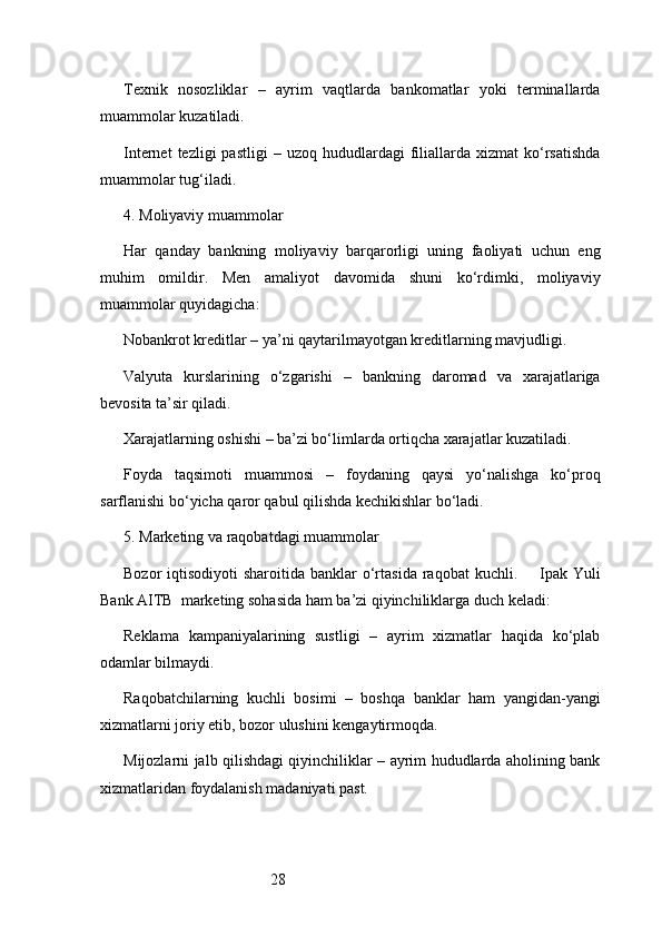 28Texnik   nosozliklar   –   ayrim   vaqtlarda   bankomatlar   yoki   terminallarda
muammolar kuzatiladi.
Internet  tezligi  pastligi  –  uzoq   hududlardagi  filiallarda   xizmat   ko‘rsatishda
muammolar tug‘iladi.
4. Moliyaviy muammolar
Har   qanday   bankning   moliyaviy   barqarorligi   uning   faoliyati   uchun   eng
muhim   omildir.   Men   amaliyot   davomida   shuni   ko‘rdimki,   moliyaviy
muammolar quyidagicha:
Nobankrot kreditlar – ya’ni qaytarilmayotgan kreditlarning mavjudligi.
Valyuta   kurslarining   o‘zgarishi   –   bankning   daromad   va   xarajatlariga
bevosita ta’sir qiladi.
Xarajatlarning oshishi – ba’zi bo‘limlarda ortiqcha xarajatlar kuzatiladi.
Foyda   taqsimoti   muammosi   –   foydaning   qaysi   yo‘nalishga   ko‘proq
sarflanishi bo‘yicha qaror qabul qilishda kechikishlar bo‘ladi.
5. Marketing va raqobatdagi muammolar
Bozor  iqtisodiyoti   sharoitida  banklar   o‘rtasida  raqobat   kuchli.         Ipak  Yuli
Bank AITB   marketing sohasida ham ba’zi qiyinchiliklarga duch keladi:
Reklama   kampaniyalarining   sustligi   –   ayrim   xizmatlar   haqida   ko‘plab
odamlar bilmaydi.
Raqobatchilarning   kuchli   bosimi   –   boshqa   banklar   ham   yangidan-yangi
xizmatlarni joriy etib, bozor ulushini kengaytirmoqda.
Mijozlarni jalb qilishdagi qiyinchiliklar – ayrim hududlarda aholining bank
xizmatlaridan foydalanish madaniyati past. 