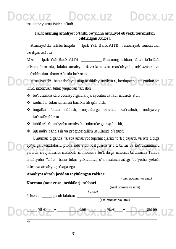 31malakaviy amaliyotni o’tadi.
                                                                                            
Talabanining amaliyot o’tashi bo’yicha  amaliyot obyekti tomonidan
bildirilgan  Xulosa
Amaliyotchi talaba haqida         Ipak Yuli Bank AITB     rahbariyati tomonidan
berilgan xulosa
Men,         Ipak Yuli Bank AITB   __________ filialining rahbari, shuni ta’kidlab
o‘tmoqchimanki,   talaba   amaliyot   davrida   o‘zini   mas’uliyatli,   intiluvchan   va
tashabbuskor shaxs sifatida ko‘rsatdi.
Amaliyotchi: bank faoliyatining tashkiliy tuzilmasi, boshqaruv jarayonlari va
ichki nizomlari bilan yaqindan tanishdi;
 bo‘limlarda olib borilayotgan ish jarayonlarida faol ishtirok etdi;
 xodimlar bilan samarali hamkorlik qila oldi;
 hujjatlar   bilan   ishlash,   mijozlarga   xizmat   ko‘rsatish,   moliyaviy
ko‘rsatkichlarni
 tahlil qilish bo‘yicha amaliy ko‘nikmalarga ega bo‘ldi;
 iqtisodiy baholash va prognoz qilish usullarini o‘rgandi.
Umuman olganda, talaba amaliyot topshiriqlarini to‘liq bajardi va o‘z oldiga
qo‘yilgan   vazifalarni   puxta   ado   etdi.   Kelgusida   u   o‘z   bilim   va   ko‘nikmalarini
yanada   rivojlantirib,   malakali   mutaxassis   bo‘lishiga   ishonch   bildiramiz.Talaba
amaliyotni   “a’lo”   baho   bilan   yakunladi,   o‘z   mutaxassisligi   bo‘yicha   yetarli
bilim va amaliy tajribaga ega.
Amaliyot o’tash joyidan tayinlangan rahbar            ______________________
                                                                                               (nasl nomasi va ismi)
Korxona (muassasa, tashkilot)   rahbari    _______________________          
                                                                        (nasl nomasi va ismi)
(imzo)
5-kurs I- _____guruh talabasi ________________________________________
                                                                                   (nasl nomasi va ismi)                  
                     
_____ yil «____» ___________dan   ________ yil «____» __________gacha
_______________________________________________________________
da  