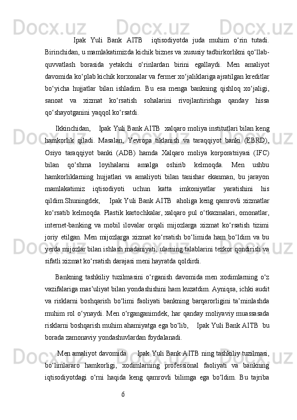 6        Ipak   Yuli   Bank   AITB     iqtisodiyotda   juda   muhim   o‘rin   tutadi.
Birinchidan, u mamlakatimizda kichik biznes va xususiy tadbirkorlikni qo‘llab-
quvvatlash   borasida   yetakchi   o‘rinlardan   birini   egallaydi.   Men   amaliyot
davomida ko‘plab kichik korxonalar va fermer xo‘jaliklariga ajratilgan kreditlar
bo‘yicha   hujjatlar   bilan   ishladim.   Bu   esa   menga   bankning   qishloq   xo‘jaligi,
sanoat   va   xizmat   ko‘rsatish   sohalarini   rivojlantirishga   qanday   hissa
qo‘shayotganini yaqqol ko‘rsatdi.
Ikkinchidan,      Ipak Yuli Bank AITB   xalqaro moliya institutlari bilan keng
hamkorlik   qiladi.   Masalan,   Yevropa   tiklanish   va   taraqqiyot   banki   (EBRD),
Osiyo   taraqqiyot   banki   (ADB)   hamda   Xalqaro   moliya   korporatsiyasi   (IFC)
bilan   qo‘shma   loyihalarni   amalga   oshirib   kelmoqda.   Men   ushbu
hamkorliklarning   hujjatlari   va   amaliyoti   bilan   tanishar   ekanman,   bu   jarayon
mamlakatimiz   iqtisodiyoti   uchun   katta   imkoniyatlar   yaratishini   his
qildim.Shuningdek,        Ipak Yuli Bank AITB     aholiga keng qamrovli xizmatlar
ko‘rsatib   kelmoqda.   Plastik   kartochkalar,   xalqaro   pul   o‘tkazmalari,  omonatlar,
internet-banking   va   mobil   ilovalar   orqali   mijozlarga   xizmat   ko‘rsatish   tizimi
joriy   etilgan.   Men   mijozlarga   xizmat   ko‘rsatish   bo‘limida   ham   bo‘ldim   va   bu
yerda mijozlar bilan ishlash madaniyati, ularning talablarini tezkor qondirish va
sifatli xizmat ko‘rsatish darajasi meni hayratda qoldirdi.
Bankning   tashkiliy   tuzilmasini   o‘rganish   davomida   men   xodimlarning   o‘z
vazifalariga mas’uliyat bilan yondashishini ham kuzatdim. Ayniqsa, ichki audit
va   risklarni   boshqarish   bo‘limi   faoliyati   bankning   barqarorligini   ta’minlashda
muhim  rol  o‘ynaydi. Men o‘rganganimdek, har  qanday moliyaviy muassasada
risklarni boshqarish muhim ahamiyatga ega bo‘lib,     Ipak Yuli Bank AITB   bu
borada zamonaviy yondashuvlardan foydalanadi.
 Men amaliyot davomida        Ipak Yuli Bank AITB   ning tashkiliy tuzilmasi,
bo‘limlararo   hamkorligi,   xodimlarning   professional   faoliyati   va   bankning
iqtisodiyotdagi   o‘rni   haqida   keng   qamrovli   bilimga   ega   bo‘ldim.   Bu   tajriba 