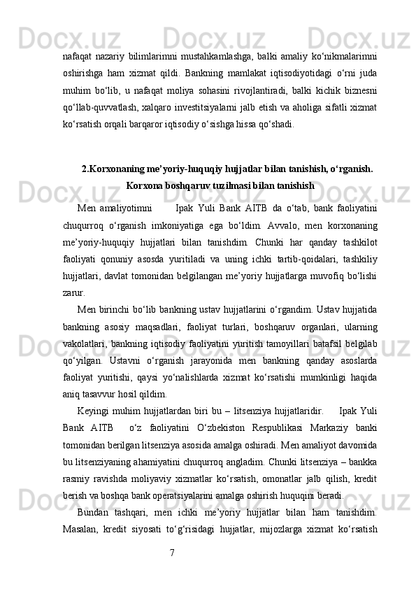 7nafaqat   nazariy   bilimlarimni   mustahkamlashga,   balki   amaliy   ko‘nikmalarimni
oshirishga   ham   xizmat   qildi.   Bankning   mamlakat   iqtisodiyotidagi   o‘rni   juda
muhim   bo‘lib,   u   nafaqat   moliya   sohasini   rivojlantiradi,   balki   kichik   biznesni
qo‘llab-quvvatlash, xalqaro investitsiyalarni  jalb etish va aholiga sifatli xizmat
ko‘rsatish orqali barqaror iqtisodiy o‘sishga hissa qo‘shadi.
2. Korxonaning me’yoriy-huquqiy hujjatlar bilan tanishish, o‘rganish.
Korxona boshqaruv tuzilmasi bilan tanishish
Men   amaliyotimni           Ipak   Yuli   Bank   AITB   da   o‘tab,   bank   faoliyatini
chuqurroq   o‘rganish   imkoniyatiga   ega   bo‘ldim.   Avvalo,   men   korxonaning
me’yoriy-huquqiy   hujjatlari   bilan   tanishdim.   Chunki   har   qanday   tashkilot
faoliyati   qonuniy   asosda   yuritiladi   va   uning   ichki   tartib-qoidalari,   tashkiliy
hujjatlari,  davlat  tomonidan  belgilangan   me’yoriy  hujjatlarga   muvofiq  bo‘lishi
zarur.
Men  birinchi   bo‘lib  bankning ustav   hujjatlarini  o‘rgandim. Ustav  hujjatida
bankning   asosiy   maqsadlari,   faoliyat   turlari,   boshqaruv   organlari,   ularning
vakolatlari,   bankning   iqtisodiy   faoliyatini   yuritish   tamoyillari   batafsil   belgilab
qo‘yilgan.   Ustavni   o‘rganish   jarayonida   men   bankning   qanday   asoslarda
faoliyat   yuritishi,   qaysi   yo‘nalishlarda   xizmat   ko‘rsatishi   mumkinligi   haqida
aniq tasavvur hosil qildim.
Keyingi   muhim   hujjatlardan   biri   bu   –   litsenziya   hujjatlaridir.         Ipak   Yuli
Bank   AITB     o‘z   faoliyatini   O‘zbekiston   Respublikasi   Markaziy   banki
tomonidan berilgan litsenziya asosida amalga oshiradi. Men amaliyot davomida
bu litsenziyaning ahamiyatini chuqurroq angladim. Chunki litsenziya – bankka
rasmiy   ravishda   moliyaviy   xizmatlar   ko‘rsatish,   omonatlar   jalb   qilish,   kredit
berish va boshqa bank operatsiyalarini amalga oshirish huquqini beradi.
Bundan   tashqari,   men   ichki   me’yoriy   hujjatlar   bilan   ham   tanishdim.
Masalan,   kredit   siyosati   to‘g‘risidagi   hujjatlar,   mijozlarga   xizmat   ko‘rsatish 