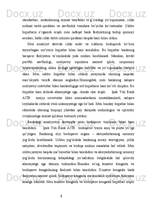 8standartlari,   xodimlarning   xizmat   vazifalari   to‘g‘risidagi   yo‘riqnomalar,   ichki
mehnat   tartib-qoidalari   va   xavfsizlik   texnikasi   bo‘yicha   ko‘rsatmalar.   Ushbu
hujjatlarni   o‘rganish   orqali   men   nafaqat   bank   faoliyatining   tashqi   qonuniy
asoslari, balki ichki tartib-intizom qoidalari haqida ham bilim oldim.
Men   amaliyot   davrida   ichki   audit   va   risklarni   boshqarish   bo‘limi
tayyorlagan   me’yoriy   hujjatlar   bilan   ham   tanishdim.   Bu   hujjatlar   bankning
barqaror   faoliyatini   ta’minlashda   juda   muhim   hisoblanadi.   Masalan,   kredit
portfeli   xavfsizligi,   moliyaviy   oqimlarni   nazorat   qilish,   noqonuniy
operatsiyalarning   oldini   olishga   qaratilgan   tartiblar   va   yo‘riqnomalar   mavjud
ekan.   Men   ushbu   hujjatlar   bilan   ishlash   jarayonida   ularning   naqadar
mas’uliyatli   vazifa   ekanini   angladim.Shuningdek,   men   bankning   xalqaro
moliyaviy institutlar bilan hamkorligiga oid hujjatlarni ham ko‘rib chiqdim. Bu
hujjatlar   ham   alohida   ahamiyatga   ega,   chunki   ular   orqali         Ipak   Yuli   Bank
AITB     xorijiy   investorlar   bilan   munosabatlarni   mustahkamlash,   xalqaro
loyihalarda ishtirok etish imkoniyatiga ega bo‘ladi. Men bunday hujjatlar bilan
ishlashda   ularning   huquqiy   jihatdan   qay   darajada   muhimligini   va   iqtisodiy
rivojlanishga xizmat qilishini tushunib yetdim.
Bankdagi   amaliyotim   davomida   men   boshqaruv   tuzilmasi   bilan   ham
tanishdim.         Ipak   Yuli   Bank   AITB     boshqaruv   tizimi   aniq   va   puxta   yo‘lga
qo‘yilgan.   Bankning   oliy   boshqaruv   organi   –   aksiyadorlarning   umumiy
yig‘ilishi   hisoblanadi.   Ushbu   yig‘ilishda   bankning   asosiy   strategiyasi,   yillik
natijalari,   dividendlar   taqsimoti   va   boshqa   muhim   masalalar   hal   etiladi.   Men
ushbu jarayon haqida ma’lumotlar bilan tanishdim va aksiyadorlarning umumiy
yig‘ilishi   korxonaning   kelajakdagi   yo‘nalishini   belgilashda   hal   qiluvchi
ahamiyatga   ega   ekanini   tushundim.Shundan   so‘ng   kuzatuv   kengashi   va
boshqaruv   kengashining   faoliyati   bilan   tanishdim.   Kuzatuv   kengashi   bank
faoliyatini nazorat qiladi, boshqaruv kengashi esa kundalik operatsion faoliyatni
amalga oshiradi. Men kuzatuv kengashi va boshqaruv kengashi hujjatlari orqali