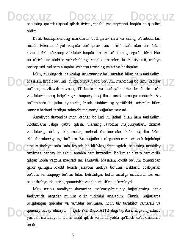 9bankning   qarorlar   qabul   qilish   tizimi,   mas’uliyat   taqsimoti   haqida   aniq   bilim
oldim.
Bank   boshqaruvining   markazida   boshqaruv   raisi   va   uning   o‘rinbosarlari
turadi.   Men   amaliyot   vaqtida   boshqaruv   raisi   o‘rinbosarlaridan   biri   bilan
suhbatlashib,   ularning   vazifalari   haqida   amaliy   tushunchaga   ega   bo‘ldim.   Har
bir   o‘rinbosar   alohida   yo‘nalishlarga   mas’ul:   masalan,   kredit   siyosati,   moliya
boshqaruvi, xalqaro aloqalar, axborot texnologiyalari va boshqalar.
Men, shuningdek, bankning strukturaviy bo‘linmalari bilan ham tanishdim.
Masalan, kredit bo‘limi, buxgalteriya hisobi bo‘limi, marketing bo‘limi, kadrlar
bo‘limi,   xavfsizlik   xizmati,   IT   bo‘limi   va   boshqalar.   Har   bir   bo‘lim   o‘z
vazifalarini   aniq   belgilangan   huquqiy   hujjatlar   asosida   amalga   oshiradi.   Bu
bo‘limlarda   hujjatlar   aylanishi,   hisob-kitoblarning   yuritilishi,   mijozlar   bilan
munosabatlarni tartibga soluvchi me’yoriy hujjatlar mavjud.
Amaliyot   davomida   men   kadrlar   bo‘limi   hujjatlari   bilan   ham   tanishdim.
Xodimlarni   ishga   qabul   qilish,   ularning   lavozim   majburiyatlari,   xizmat
vazifalariga   oid   yo‘riqnomalar,   mehnat   shartnomalari   kabi   hujjatlar   bilan
ishlash imkoniga ega bo‘ldim. Bu hujjatlarni o‘rganish men uchun kelajakdagi
amaliy   faoliyatimda   juda   foydali   bo‘ldi.Men,   shuningdek,   bankning   tashkiliy
tuzilmasi qanday ishlashini amalda ham kuzatdim. Bo‘limlar o‘zaro hamkorlik
qilgan   holda   yagona   maqsad   sari   ishlaydi.   Masalan,   kredit   bo‘limi   tomonidan
qaror   qilingan   kredit   berish   jarayoni   moliya   bo‘limi,   risklarni   boshqarish
bo‘limi   va   huquqiy   bo‘lim   bilan   kelishilgan   holda   amalga   oshiriladi.   Bu   esa
bank faoliyatida tartib, qonuniylik va ishonchlilikni ta’minlaydi.
Men   ushbu   amaliyot   davomida   me’yoriy-huquqiy   hujjatlarning   bank
faoliyatida   naqadar   muhim   o‘rin   tutishini   angladim.   Chunki   hujjatlarda
belgilangan   qoidalar   va   tartiblar   bo‘lmasa,   hech   bir   tashkilot   samarali   va
qonuniy ishlay olmaydi.      Ipak Yuli Bank AITB  dagi tajriba menga hujjatlarni
yuritish   madaniyati,   ularni   tahlil   qilish   va   amaliyotda   qo‘llash   ko‘nikmalarini
berdi. 