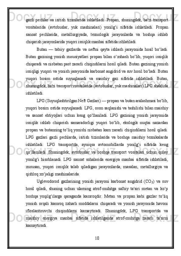 gazli   pechlar   va   isitish   tizimlarida   ishlatiladi.   Propan,   shuningdek,   ba'zi   transport
vositalarida   (avtobuslar,   yuk   mashinalari)   yonilg‘i   sifatida   ishlatiladi.   Propan
sanoat   pechlarida,   metallurgiyada,   texnologik   jarayonlarda   va   boshqa   ishlab
chiqarish jarayonlarida yuqori issiqlik manbai sifatida ishlatiladi.
Butan   —   tabiiy   gazlarda   va   neftni   qayta   ishlash   jarayonida   hosil   bo‘ladi.
Butan   gazining   yonish   xususiyatlari   propan   bilan   o‘xshash   bo‘lib,   yuqori   issiqlik
chiqaradi va nisbatan past zararli chiqindilarni hosil qiladi. Butan gazining yonish
issiqligi yuqori va yonish jarayonida karbonat angidrid va suv hosil bo‘ladi. Butan
yuqori   bosim   ostida   suyuqlanadi   va   maishiy   gaz   sifatida   ishlatiladi.   Butan,
shuningdek, ba'zi transport vositalarida (avtobuslar, yuk mashinalari) LPG shaklida
ishlatiladi.
LPG (Suyuqlashtirilgan Neft Gazlari) — propan va butan aralashmasi bo‘lib,
yuqori bosim ostida suyuqlanadi. LPG, oson saqlanishi va tashilishi bilan maishiy
va   sanoat   ehtiyojlari   uchun   keng   qo‘llaniladi.   LPG   gazining   yonish   jarayonida
issiqlik   ishlab   chiqarish   samaradorligi   yuqori   bo‘lib,   ekologik   nuqtai   nazardan
propan va butanning to‘liq yonishi nisbatan kam zararli chiqindilarni hosil qiladi.
LPG   gazlari   gazli   pechlarda,   isitish   tizimlarida   va   boshqa   maishiy   texnikalarda
ishlatiladi.   LPG   transportda,   ayniqsa   avtomobillarda   yonilg‘i   sifatida   keng
qo‘llaniladi.   Shuningdek,   avtobuslar   va   boshqa   transport   vositalari   uchun   qulay
yonilg‘i   hisoblanadi.   LPG   sanoat   sohalarida   energiya   manbai   sifatida   ishlatiladi,
xususan,   yuqori   issiqlik   talab   qiladigan   jarayonlarda,   masalan,   metallurgiya   va
qishloq xo‘jaligi mashinalarida.
Uglevodorod   gazlarining   yonish   jarayoni   karbonat   angidrid   (CO )   va   suv₂
hosil   qiladi,   shuning   uchun   ularning   atrof-muhitga   salbiy   ta'siri   metan   va   ko‘p
boshqa   yoqilg‘ilarga   qaraganda   kamroqdir.   Metan   va   propan   kabi   gazlar   to‘liq
yonish   orqali   kamroq   zaharli   moddalarni   chiqaradi   va   yonish   jarayonida   havoni
ifloslantiruvchi   chiqindilarni   kamaytiradi.   Shuningdek,   LPG   transportda   va
maishiy   energiya   manbai   sifatida   ishlatilganda   atrof-muhitga   zararli   ta'sirni
kamaytiradi.
10 