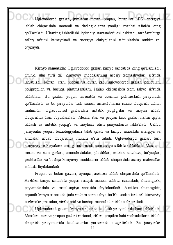 Uglevodorod   gazlari,   jumladan   metan,   propan,   butan   va   LPG,   energiya
ishlab   chiqarishda   samarali   va   ekologik   toza   yonilg‘i   manbai   sifatida   keng
qo‘llaniladi.   Ularning   ishlatilishi   iqtisodiy   samaradorlikni   oshiradi,   atrof-muhitga
salbiy   ta'sirni   kamaytiradi   va   energiya   ehtiyojlarini   ta'minlashda   muhim   rol
o‘ynaydi.
Kimyo sanoatida:   Uglevodorod gazlari kimyo sanoatida keng qo‘llaniladi,
chunki   ular   turli   xil   kimyoviy   moddalarning   asosiy   xomashyolari   sifatida
ishlatiladi.   Metan,   etan,   propan   va   butan   kabi   uglevodorod   gazlari   polietilen,
polipropilen   va   boshqa   plastmassalarni   ishlab   chiqarishda   xom   ashyo   sifatida
ishlatiladi.   Bu   gazlar,   yuqori   haroratda   va   bosimda   polimerlash   jarayonida
qo‘llaniladi   va   bu   jarayonlar   turli   sanoat   mahsulotlarini   ishlab   chiqarish   uchun
muhimdir.   Uglevodorod   gazlaridan   sintetik   yoqilg‘ilar   va   moylar   ishlab
chiqarishda   ham   foydalaniladi.   Metan,   etan   va   propan   kabi   gazlar,   neftni   qayta
ishlash   va   sintetik   yoqilg‘i   va   moylarni   olish   jarayonlarida   ishlatiladi.   Ushbu
jarayonlar   yuqori   texnologiyalarni   talab   qiladi   va   kimyo   sanoatida   energiya   va
smolalar   ishlab   chiqarishda   muhim   o‘rin   tutadi.   Uglevodorod   gazlari   turli
kimyoviy reaksiyalarni amalga oshirishda xom ashyo sifatida ishlatiladi. Masalan,
metan   va   etan   gazlari,   aminokislotalar,   plastiklar,   sintetik   kauchuk,   bo‘yoqlar,
pestitsidlar   va   boshqa   kimyoviy   moddalarni   ishlab   chiqarishda   asosiy   materiallar
sifatida foydalaniladi.
Propan   va   butan   gazlari,   ayniqsa,   asetilen   ishlab   chiqarishda   qo‘llaniladi.
Asetilen   kimyo   sanoatida   yuqori   issiqlik   manbai   sifatida   ishlatiladi,   shuningdek,
payvandlashda   va   metallurgiya   sohasida   foydalaniladi.   Asetilen   shuningdek,
organik kimyo sanoatida juda muhim xom ashyo bo‘lib, undan turli xil kimyoviy
birikmalar, masalan, vinilxlorid va boshqa mahsulotlar ishlab chiqariladi.
Uglevodorod gazlari kimyo sanoatida katalitik jarayonlarda ham ishlatiladi.
Masalan, etan va propan gazlari metanol, etilen, propilen kabi mahsulotlarni ishlab
chiqarish   jarayonlarida   katalizatorlar   yordamida   o‘zgartiriladi.   Bu   jarayonlar
11 