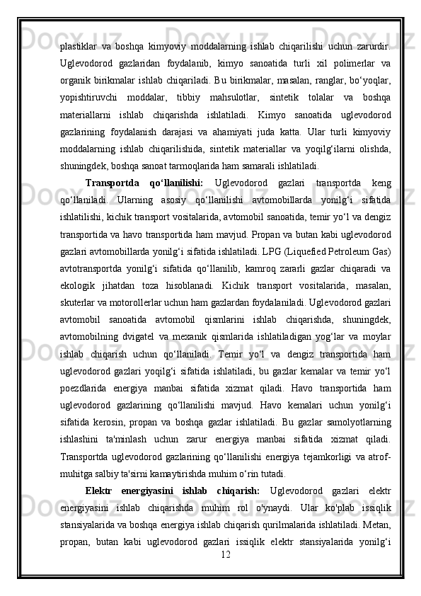 plastiklar   va   boshqa   kimyoviy   moddalarning   ishlab   chiqarilishi   uchun   zarurdir.
Uglevodorod   gazlaridan   foydalanib,   kimyo   sanoatida   turli   xil   polimerlar   va
organik   birikmalar   ishlab   chiqariladi.   Bu   birikmalar,   masalan,   ranglar,   bo‘yoqlar,
yopishtiruvchi   moddalar,   tibbiy   mahsulotlar,   sintetik   tolalar   va   boshqa
materiallarni   ishlab   chiqarishda   ishlatiladi.   Kimyo   sanoatida   uglevodorod
gazlarining   foydalanish   darajasi   va   ahamiyati   juda   katta.   Ular   turli   kimyoviy
moddalarning   ishlab   chiqarilishida,   sintetik   materiallar   va   yoqilg‘ilarni   olishda,
shuningdek, boshqa sanoat tarmoqlarida ham samarali ishlatiladi.
Transportda   qo‘llanilishi:   Uglevodorod   gazlari   transportda   keng
qo‘llaniladi.   Ularning   asosiy   qo‘llanilishi   avtomobillarda   yonilg‘i   sifatida
ishlatilishi, kichik transport vositalarida, avtomobil sanoatida, temir yo‘l va dengiz
transportida va havo transportida ham mavjud.   Propan va butan kabi uglevodorod
gazlari avtomobillarda yonilg‘i sifatida ishlatiladi. LPG (Liquefied Petroleum Gas)
avtotransportda   yonilg‘i   sifatida   qo‘llanilib,   kamroq   zararli   gazlar   chiqaradi   va
ekologik   jihatdan   toza   hisoblanadi.   Kichik   transport   vositalarida,   masalan,
skuterlar va motorollerlar uchun ham gazlardan foydalaniladi.   Uglevodorod gazlari
avtomobil   sanoatida   avtomobil   qismlarini   ishlab   chiqarishda,   shuningdek,
avtomobilning   dvigatel   va   mexanik   qismlarida   ishlatiladigan   yog‘lar   va   moylar
ishlab   chiqarish   uchun   qo‘llaniladi.   Temir   yo‘l   va   dengiz   transportida   ham
uglevodorod   gazlari   yoqilg‘i   sifatida   ishlatiladi,   bu   gazlar   kemalar   va   temir   yo‘l
poezdlarida   energiya   manbai   sifatida   xizmat   qiladi.   Havo   transportida   ham
uglevodorod   gazlarining   qo‘llanilishi   mavjud.   Havo   kemalari   uchun   yonilg‘i
sifatida   kerosin,   propan   va   boshqa   gazlar   ishlatiladi.   Bu   gazlar   samolyotlarning
ishlashini   ta'minlash   uchun   zarur   energiya   manbai   sifatida   xizmat   qiladi.
Transportda   uglevodorod   gazlarining   qo‘llanilishi   energiya   tejamkorligi   va   atrof-
muhitga salbiy ta'sirni kamaytirishda muhim o‘rin tutadi.
Elektr   energiyasini   ishlab   chiqarish:   Uglevodorod   gazlari   elektr
energiyasini   ishlab   chiqarishda   muhim   rol   o'ynaydi.   Ular   ko'plab   issiqlik
stansiyalarida va boshqa energiya ishlab chiqarish qurilmalarida ishlatiladi. Metan,
propan,   butan   kabi   uglevodorod   gazlari   issiqlik   elektr   stansiyalarida   yonilg‘i
12 