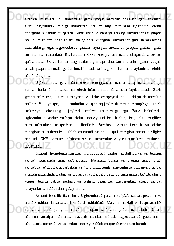 sifatida   ishlatiladi.   Bu   stansiyalar   gazni   yoqib,   olovdan   hosil   bo‘lgan   issiqlikni
suvni   qaynatarak   bug‘ga   aylantiradi   va   bu   bug‘   turbinani   aylantirib,   elektr
energiyasini   ishlab   chiqaradi.   Gazli   issiqlik   stansiyalarining   samaradorligi   yuqori
bo‘lib,   ular   tez   boshlanishi   va   yuqori   energiya   samaradorligini   ta'minlashda
afzalliklarga   ega.   Uglevodorod   gazlari,   ayniqsa,   metan   va   propan   gazlari,   gazli
turbinalarda   ishlatiladi.   Bu   turbinlar   elektr   energiyasini   ishlab   chiqarishda   tez-tez
qo‘llaniladi.   Gazli   turbinaning   ishlash   prinsipi   shundan   iboratki,   gazni   yoqish
orqali yuqori haroratli gazlar hosil bo‘ladi va bu gazlar turbinani aylantirib, elektr
ishlab chiqaradi.
Uglevodorod   gazlaridan   elektr   energiyasini   ishlab   chiqarishda   nafaqat
sanoat,   balki   aholi   punktlarini   elektr   bilan   ta'minlashda   ham   foydalaniladi.   Gazli
generatorlar   orqali   kichik   miqyosdagi   elektr   energiyasi   ishlab   chiqarish   mumkin
bo‘ladi. Bu, ayniqsa, uzoq hududlar va qishloq joylarida elektr tarmog‘iga ulanish
imkoniyati   cheklangan   joylarda   muhim   ahamiyatga   ega.   Ba'zi   holatlarda,
uglevodorod   gazlari   nafaqat   elektr   energiyasini   ishlab   chiqarish,   balki   issiqlikni
ham   ta'minlash   maqsadida   qo‘llaniladi.   Bunday   tizimlar   issiqlik   va   elektr
energiyasini   birlashtirib   ishlab   chiqaradi   va   shu   orqali   energiya   samaradorligini
oshiradi. CHP tizimlari ko‘pincha sanoat korxonalari va yirik bino komplekslarida
ishlatiladi.
Sanoat   texnologiyalarida:   Uglevodorod   gazlari   metallurgiya   va   boshqa
sanoat   sohalarida   ham   qo‘llaniladi.   Masalan,   butan   va   propan   qazib   olish
sanoatida,   o‘choqlarni   isitishda   va   turli   texnologik   jarayonlarda   energiya   manbai
sifatida ishlatiladi.   Butan va propan suyuqlanishi oson bo‘lgan gazlar bo‘lib, ularni
yuqori   bosim   ostida   saqlash   va   tashish   oson.   Bu   xususiyatlari   ularni   sanoat
jarayonlarida ishlatishni qulay qiladi.
Sanoat   issiqlik   tizimlari:   Uglevodorod   gazlari   ko‘plab   sanoat   pechlari   va
issiqlik  ishlab  chiqaruvchi  tizimlarda  ishlatiladi. Masalan,  metall   va to'qimachilik
sanoatida   isitish   jarayonlari   uchun   propan   va   butan   gazlari   ishlatiladi.   Sanoat
ishlarini   amalga   oshirishda   issiqlik   manbai   sifatida   uglevodorod   gazlarining
ishlatilishi samarali va tejamkor energiya ishlab chiqarish imkonini beradi.
13 