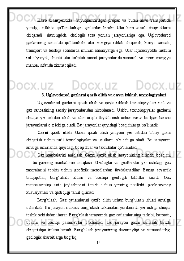 Havo   transportida:   Suyuqlashtirilgan   propan   va   butan   havo   transportida
yonilg‘i   sifatida   qo‘llaniladigan   gazlardan   biridir.   Ular   kam   zararli   chiqindilarni
chiqaradi,   shuningdek,   ekologik   toza   yonish   jarayonlariga   ega.   Uglevodorod
gazlarining   sanoatda   qo‘llanilishi   ular   energiya   ishlab   chiqarish,   kimyo   sanoati,
transport   va   boshqa   sohalarda   muhim   ahamiyatga   ega.   Ular   iqtisodiyotda   muhim
rol o‘ynaydi, chunki ular ko‘plab sanoat jarayonlarida samarali va arzon energiya
manbai sifatida xizmat qiladi.
3. Uglevodorod gazlarni qazib olish va qayta ishlash texnologiyalari
Uglevodorod   gazlarni   qazib   olish   va   qayta   ishlash   texnologiyalari   neft   va
gaz   sanoatining   asosiy   jarayonlaridan   hisoblanadi.   Ushbu   texnologiyalar   gazlarni
chuqur   yer   ostidan   olish   va   ular   orqali   foydalanish   uchun   zarur   bo‘lgan   barcha
jarayonlarni o‘z ichiga oladi. Bu jarayonlar quyidagi bosqichlarga bo‘linadi:
Gazni   qazib   olish :   Gazni   qazib   olish   jarayoni   yer   ostidan   tabiiy   gazni
chiqarish   uchun   turli   texnologiyalar   va   usullarni   o‘z   ichiga   oladi.   Bu   jarayonni
amalga oshirishda quyidagi bosqichlar va texnikalar qo‘llaniladi.
Gaz  manbalarini   aniqlash .   Gazni  qazib  olish   jarayonining  birinchi   bosqichi
—   bu   gazning   manbalarini   aniqlash.   Geologlar   va   geofiziklar   yer   ostidagi   gaz
zaxiralarini   topish   uchun   geofizik   metodlardan   foydalanadilar.   Bunga   seysmik
tadqiqotlar,   burg‘ulash   ishlari   va   boshqa   geologik   tahlillar   kiradi.   Gaz
manbalarining   aniq   joylashuvini   topish   uchun   yerning   tuzilishi,   geokimyoviy
xususiyatlari va qattiqligi tahlil qilinadi.
Burg‘ulash .   Gaz   qatlamlarini   qazib   olish   uchun   burg‘ulash   ishlari   amalga
oshiriladi. Bu jarayon maxsus  burg‘ulash uskunalari  yordamida yer ostiga chuqur
teshik ochishdan iborat. Burg‘ulash jarayonida gaz qatlamlarining tarkibi, harorati,
bosimi   va   boshqa   parametrlar   o‘lchanadi.   Bu   jarayon   gazni   samarali   tarzda
chiqarishga   imkon   beradi.   Burg‘ulash   jarayonining   davomiyligi   va   samaradorligi
geologik sharoitlarga bog‘liq.
14 