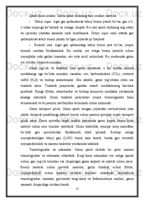 Qazib olish usullari .  Gazni qazib olishning turli usullari mavjud:
 Tabiiy oqim: Agar gaz qatlamlarida tabiiy bosim yetarli bo‘lsa, gaz o‘z-
o‘zidan yuqoriga ko‘tariladi va yuzaga chiqadi. Bu usul qazib olishning eng oddiy
va   iqtisodiy   jihatdan   samarali   usuli   hisoblanadi.   Tabiiy   oqim   usuli   odatda   gaz
qatlamlarida tabiiy bosim yaxshi bo‘lgan joylarda qo‘llaniladi.
 Bosimli   usul:   Agar   gaz   qatlamidagi   tabiiy   bosim   past   bo‘lsa,   yuqori
bosimli   usuldan   foydalaniladi.   Bu   usulda,   yer   ostiga   bosim   yaratish   uchun
suyuqliklar   yoki   gazlar   (masalan,   suv   yoki   azot)   yuboriladi.   Bu   yordamida   gazni
yer ostidan chiqarish mumkin.
Gazni   yig‘ish   va   tozalash.   Gaz   qazib   olindanda,   u   bir   nechta   noxush
moddalarga   ega   bo‘lishi   mumkin,   masalan,   suv,   karbondioksid   (CO ),   vodorod₂
sulfid   (H S)   va   boshqa   aralashmalar.   Shu   sababli,   gazni   yig‘ishdan   oldin   uni	
₂
tozalash   zarur.   Tozalash   jarayonida,   gazdan   zararli   moddalarning   barchasi
ajratiladi.   Bunga   filtrlar,   adsorbentlar   va   boshqa   kimyoviy   moddalar   yordamida
amalga   oshiriladi.   Gazni   tozalash   jarayonlari   yuqori   texnologiyalar   bilan
ta'minlanadi va bu jarayon xavfsizlikni ta'minlash uchun muhimdir.
Gazni   transport   qilish.   Gazni   qazib   olingan   joylardan   iste'molchilar   yoki
ishlab chiqarish punktlariga etkazib berish uchun maxsus quvurlar orqali transport
qilish   zarur.   Gazni   quvurlar   orqali   tashish   jarayonida   gazni   yuqori   bosim   bilan
uzatish   uchun   mos   tizimlar   yaratiladi.   Gazni   tashishda,   ayniqsa   uzoq   masofalar
bo‘ylab   gaz   quvurlaridan   foydalanish   talab   qilinadi.   Boshqa   usulga
suyuqlashtirilgan   tabiiy   gaz   (LNG)   tizimi   ham   kiradi,   bunda   gaz   sovutilib
suyuqlashtiriladi va maxsus tankerlar yordamida tashiladi.
Texnologiyalar   va   uskunalar .   Gazni   qazib   olishda   bir   qator   maxsus
texnologiyalar   va   uskunalar   ishlatiladi.   Burg‘ulash   uskunalari   yer   ostiga   qazish
uchun, gaz yig‘ish tizimlari esa chiqarilgan gazni  saqlash va uzatish uchun zarur.
Bosim   yaratish   uchun   quvvatli   nasoslar,   gazni   tozalash   uchun   filtrlar,
suyuqlashtirish   uchun   maxsus   sovutish   tizimlari   ishlatiladi.   Innovatsion
texnologiyalar,   masalan,   gorizontal   burg‘ulash   va   frakturizatsiya   usullari,   gazni
samarali chiqarishga yordam beradi.
15 