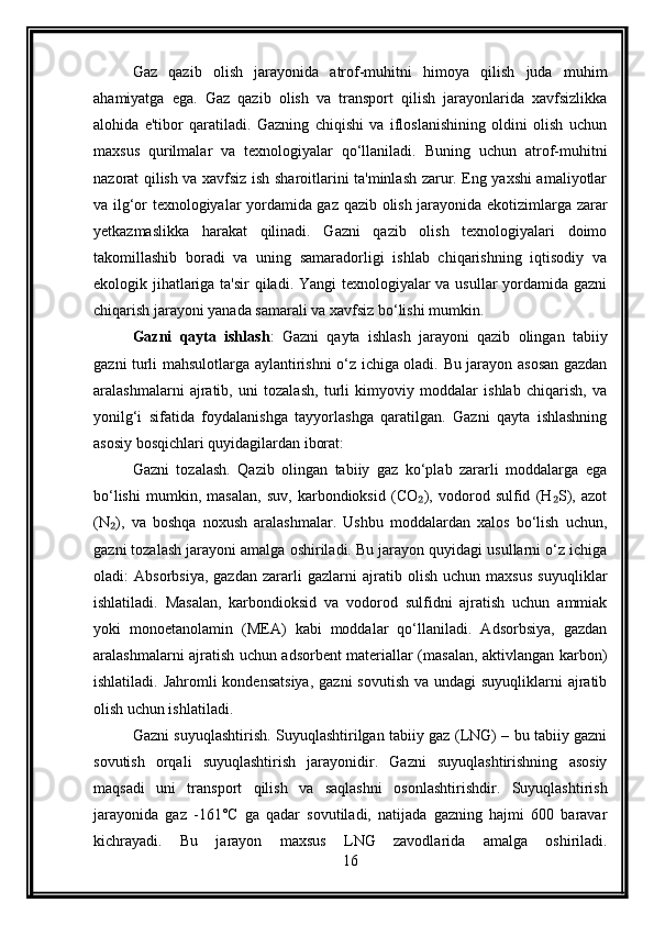 Gaz   qazib   olish   jarayonida   atrof-muhitni   himoya   qilish   juda   muhim
ahamiyatga   ega.   Gaz   qazib   olish   va   transport   qilish   jarayonlarida   xavfsizlikka
alohida   e'tibor   qaratiladi.   Gazning   chiqishi   va   ifloslanishining   oldini   olish   uchun
maxsus   qurilmalar   va   texnologiyalar   qo‘llaniladi.   Buning   uchun   atrof-muhitni
nazorat qilish va xavfsiz ish sharoitlarini ta'minlash zarur. Eng yaxshi amaliyotlar
va ilg‘or texnologiyalar yordamida gaz qazib olish jarayonida ekotizimlarga zarar
yetkazmaslikka   harakat   qilinadi.   Gazni   qazib   olish   texnologiyalari   doimo
takomillashib   boradi   va   uning   samaradorligi   ishlab   chiqarishning   iqtisodiy   va
ekologik jihatlariga ta'sir  qiladi. Yangi texnologiyalar va usullar yordamida gazni
chiqarish jarayoni yanada samarali va xavfsiz bo‘lishi mumkin.
Gazni   qayta   ishlash :   Gazni   qayta   ishlash   jarayoni   qazib   olingan   tabiiy
gazni turli mahsulotlarga aylantirishni o‘z ichiga oladi. Bu jarayon asosan gazdan
aralashmalarni   ajratib,   uni   tozalash,   turli   kimyoviy   moddalar   ishlab   chiqarish,   va
yonilg‘i   sifatida   foydalanishga   tayyorlashga   qaratilgan.   Gazni   qayta   ishlashning
asosiy bosqichlari quyidagilardan iborat:
Gazni   tozalash.   Qazib   olingan   tabiiy   gaz   ko‘plab   zararli   moddalarga   ega
bo‘lishi   mumkin,   masalan,   suv,   karbondioksid   (CO ),   vodorod   sulfid   (H S),   azot₂ ₂
(N ),   va   boshqa   noxush   aralashmalar.   Ushbu   moddalardan   xalos   bo‘lish   uchun,	
₂
gazni tozalash jarayoni amalga oshiriladi. Bu jarayon quyidagi usullarni o‘z ichiga
oladi:   Absorbsiya,   gazdan   zararli   gazlarni   ajratib   olish   uchun   maxsus   suyuqliklar
ishlatiladi.   Masalan,   karbondioksid   va   vodorod   sulfidni   ajratish   uchun   ammiak
yoki   monoetanolamin   (MEA)   kabi   moddalar   qo‘llaniladi.   Adsorbsiya,   gazdan
aralashmalarni ajratish uchun adsorbent materiallar (masalan, aktivlangan karbon)
ishlatiladi. Jahromli  kondensatsiya,  gazni  sovutish  va undagi  suyuqliklarni  ajratib
olish uchun ishlatiladi.
Gazni suyuqlashtirish. Suyuqlashtirilgan tabiiy gaz (LNG) – bu tabiiy gazni
sovutish   orqali   suyuqlashtirish   jarayonidir.   Gazni   suyuqlashtirishning   asosiy
maqsadi   uni   transport   qilish   va   saqlashni   osonlashtirishdir.   Suyuqlashtirish
jarayonida   gaz   -161°C   ga   qadar   sovutiladi,   natijada   gazning   hajmi   600   baravar
kichrayadi.   Bu   jarayon   maxsus   LNG   zavodlarida   amalga   oshiriladi.
16 