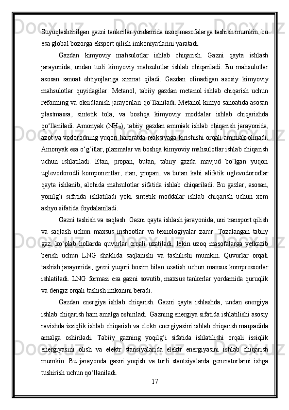 Suyuqlashtirilgan gazni tankerlar yordamida uzoq masofalarga tashish mumkin, bu
esa global bozorga eksport qilish imkoniyatlarini yaratadi.
Gazdan   kimyoviy   mahsulotlar   ishlab   chiqarish.   Gazni   qayta   ishlash
jarayonida,   undan   turli   kimyoviy   mahsulotlar   ishlab   chiqariladi.   Bu   mahsulotlar
asosan   sanoat   ehtiyojlariga   xizmat   qiladi.   Gazdan   olinadigan   asosiy   kimyoviy
mahsulotlar   quyidagilar:   Metanol,   tabiiy   gazdan   metanol   ishlab   chiqarish   uchun
reforming va oksidlanish jarayonlari qo‘llaniladi. Metanol kimyo sanoatida asosan
plastmassa,   sintetik   tola,   va   boshqa   kimyoviy   moddalar   ishlab   chiqarishda
qo‘llaniladi.   Amonyak   (NH ),   tabiiy   gazdan   ammiak   ishlab   chiqarish   jarayonida,₃
azot va vodorodning yuqori haroratda reaksiyaga kirishishi orqali ammiak olinadi.
Amonyak esa o‘g‘itlar, plazmalar va boshqa kimyoviy mahsulotlar ishlab chiqarish
uchun   ishlatiladi.   Etan,   propan,   butan,   tabiiy   gazda   mavjud   bo‘lgan   yuqori
uglevodorodli   komponentlar,   etan,   propan,   va   butan   kabi   alifatik   uglevodorodlar
qayta   ishlanib,   alohida   mahsulotlar   sifatida   ishlab   chiqariladi.   Bu   gazlar,   asosan,
yonilg‘i   sifatida   ishlatiladi   yoki   sintetik   moddalar   ishlab   chiqarish   uchun   xom
ashyo sifatida foydalaniladi.
Gazni tashish va saqlash. Gazni qayta ishlash jarayonida, uni transport qilish
va   saqlash   uchun   maxsus   inshootlar   va   texnologiyalar   zarur.   Tozalangan   tabiiy
gaz,   ko‘plab   hollarda   quvurlar   orqali   uzatiladi,   lekin   uzoq   masofalarga   yetkazib
berish   uchun   LNG   shaklida   saqlanishi   va   tashilishi   mumkin.   Quvurlar   orqali
tashish jarayonida, gazni yuqori bosim bilan uzatish uchun maxsus kompressorlar
ishlatiladi.   LNG   formasi   esa   gazni   sovutib,   maxsus   tankerlar   yordamida   quruqlik
va dengiz orqali tashish imkonini beradi.
Gazdan   energiya   ishlab   chiqarish.   Gazni   qayta   ishlashda,   undan   energiya
ishlab chiqarish ham amalga oshiriladi. Gazning energiya sifatida ishlatilishi asosiy
ravishda issiqlik ishlab chiqarish va elektr energiyasini ishlab chiqarish maqsadida
amalga   oshiriladi.   Tabiiy   gazning   yoqilg‘i   sifatida   ishlatilishi   orqali   issiqlik
energiyasini   olish   va   elektr   stansiyalarida   elektr   energiyasini   ishlab   chiqarish
mumkin.   Bu   jarayonda   gazni   yoqish   va   turli   stantsiyalarda   generatorlarni   ishga
tushirish uchun qo‘llaniladi.
17 