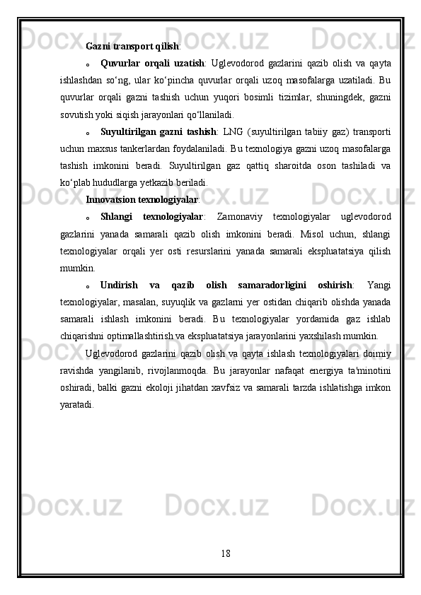 Gazni transport qilish :
o Quvurlar   orqali   uzatish :   Uglevodorod   gazlarini   qazib   olish   va   qayta
ishlashdan   so‘ng,   ular   ko‘pincha   quvurlar   orqali   uzoq   masofalarga   uzatiladi.   Bu
quvurlar   orqali   gazni   tashish   uchun   yuqori   bosimli   tizimlar,   shuningdek,   gazni
sovutish yoki siqish jarayonlari qo‘llaniladi.
o Suyultirilgan   gazni   tashish :   LNG   (suyultirilgan   tabiiy   gaz)   transporti
uchun maxsus tankerlardan foydalaniladi. Bu texnologiya gazni uzoq masofalarga
tashish   imkonini   beradi.   Suyultirilgan   gaz   qattiq   sharoitda   oson   tashiladi   va
ko‘plab hududlarga yetkazib beriladi.
Innovatsion texnologiyalar :
o Shlangi   texnologiyalar :   Zamonaviy   texnologiyalar   uglevodorod
gazlarini   yanada   samarali   qazib   olish   imkonini   beradi.   Misol   uchun,   shlangi
texnologiyalar   orqali   yer   osti   resurslarini   yanada   samarali   ekspluatatsiya   qilish
mumkin.
o Undirish   va   qazib   olish   samaradorligini   oshirish :   Yangi
texnologiyalar, masalan, suyuqlik va gazlarni yer ostidan chiqarib olishda yanada
samarali   ishlash   imkonini   beradi.   Bu   texnologiyalar   yordamida   gaz   ishlab
chiqarishni optimallashtirish va ekspluatatsiya jarayonlarini yaxshilash mumkin.
Uglevodorod   gazlarini   qazib   olish   va   qayta   ishlash   texnologiyalari   doimiy
ravishda   yangilanib,   rivojlanmoqda.   Bu   jarayonlar   nafaqat   energiya   ta'minotini
oshiradi, balki gazni ekoloji jihatdan xavfsiz va samarali tarzda ishlatishga imkon
yaratadi.
18 