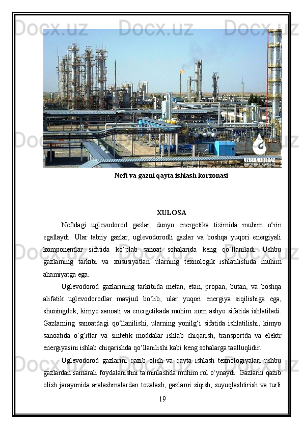Neft va gazni qayta ishlash korxonasi
XULOSA
Neftdagi   uglevodorod   gazlar,   dunyo   energetika   tizimida   muhim   o‘rin
egallaydi.   Ular   tabiiy   gazlar,   uglevodorodli   gazlar   va   boshqa   yuqori   energiyali
komponentlar   sifatida   ko‘plab   sanoat   sohalarida   keng   qo‘llaniladi.   Ushbu
gazlarning   tarkibi   va   xususiyatlari   ularning   texnologik   ishlatilishida   muhim
ahamiyatga ega.
Uglevodorod   gazlarining   tarkibida   metan,   etan,   propan,   butan,   va   boshqa
alifatik   uglevodorodlar   mavjud   bo‘lib,   ular   yuqori   energiya   siqilishiga   ega,
shuningdek, kimyo sanoati  va energetikada muhim xom ashyo sifatida ishlatiladi.
Gazlarning   sanoatdagi   qo‘llanilishi,   ularning   yonilg‘i   sifatida   ishlatilishi,   kimyo
sanoatida   o‘g‘itlar   va   sintetik   moddalar   ishlab   chiqarish,   transportda   va   elektr
energiyasini ishlab chiqarishda qo‘llanilishi kabi keng sohalarga taalluqlidir.
Uglevodorod   gazlarini   qazib   olish   va   qayta   ishlash   texnologiyalari   ushbu
gazlardan samarali foydalanishni ta'minlashda muhim rol o‘ynaydi. Gazlarni qazib
olish jarayonida aralashmalardan tozalash, gazlarni siqish, suyuqlashtirish va turli
19 