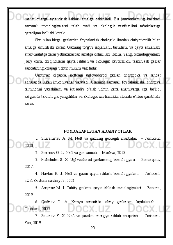 mahsulotlarga   aylantirish   ishlari   amalga   oshiriladi.   Bu   jarayonlarning   barchasi
samarali   texnologiyalarni   talab   etadi   va   ekologik   xavfsizlikni   ta'minlashga
qaratilgan bo‘lishi kerak.
Shu bilan birga, gazlardan foydalanish ekologik jihatdan ehtiyotkorlik bilan
amalga   oshirilishi   kerak.   Gazning   to‘g‘ri   saqlanishi,   tashilishi   va   qayta   ishlanishi
atrof-muhitga zarar yetkazmasdan amalga oshirilishi lozim. Yangi texnologiyalarni
joriy   etish,   chiqindilarni   qayta   ishlash   va   ekologik   xavfsizlikni   ta'minlash   gazlar
sanoatining kelajagi uchun muhim vazifadir.
Umuman   olganda,   neftdagi   uglevodorod   gazlari   energetika   va   sanoat
sohalarida ulkan imkoniyatlar yaratadi. Ularning samarali foydalanilishi, energiya
ta'minotini   yaxshilash   va   iqtisodiy   o‘sish   uchun   katta   ahamiyatga   ega   bo‘lib,
kelgusida texnologik yangiliklar va ekologik xavfsizlikka alohida e'tibor qaratilishi
kerak.
FOYDALANILGAN ADABIYOTLAR
1. Sheremetev   A.   M.   Neft   va   gazning   geologik   manbalari .   –   Toshkent,
2020.
2. Smirnov G. L.  Neft va gaz sanoati . – Moskva, 2018.
3. Pishchulin   S.   X.   Uglevodorod   gazlarining   texnologiyasi .   –   Samarqand,
2017.
4. Havkin   R.   J.   Neft   va   gazni   qayta   ishlash   texnologiyalari .   –   Toshkent:
«Uzbekiston» nashriyoti, 2021.
5. Asqarov   M.   I.   Tabiiy   gazlarni   qayta   ishlash   texnologiyalari .   –   Buxoro,
2019.
6. Qodirov   T.   A.   Kimyo   sanoatida   tabiiy   gazlardan   foydalanish .   –
Toshkent, 2022.
7. Sattarov   F.   X.   Neft   va   gazdan   energiya   ishlab   chiqarish .   –   Toshkent:
Fan, 2019.
20 