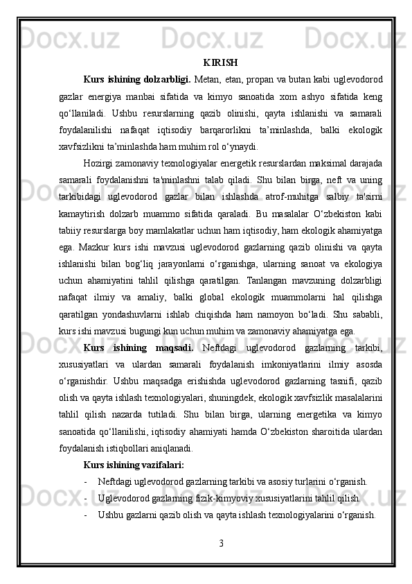 KIRISH
Kurs ishining dolzarbligi.   Metan, etan, propan va butan kabi uglevodorod
gazlar   energiya   manbai   sifatida   va   kimyo   sanoatida   xom   ashyo   sifatida   keng
qo‘llaniladi.   Ushbu   resurslarning   qazib   olinishi,   qayta   ishlanishi   va   samarali
foydalanilishi   nafaqat   iqtisodiy   barqarorlikni   ta’minlashda,   balki   ekologik
xavfsizlikni ta’minlashda ham muhim rol o‘ynaydi.
Hozirgi zamonaviy texnologiyalar energetik resurslardan maksimal darajada
samarali   foydalanishni   ta'minlashni   talab   qiladi.   Shu   bilan   birga,   neft   va   uning
tarkibidagi   uglevodorod   gazlar   bilan   ishlashda   atrof-muhitga   salbiy   ta'sirni
kamaytirish   dolzarb   muammo   sifatida   qaraladi.   Bu   masalalar   O‘zbekiston   kabi
tabiiy resurslarga boy mamlakatlar uchun ham iqtisodiy, ham ekologik ahamiyatga
ega.   Mazkur   kurs   ishi   mavzusi   uglevodorod   gazlarning   qazib   olinishi   va   qayta
ishlanishi   bilan   bog‘liq   jarayonlarni   o‘rganishga,   ularning   sanoat   va   ekologiya
uchun   ahamiyatini   tahlil   qilishga   qaratilgan.   Tanlangan   mavzuning   dolzarbligi
nafaqat   ilmiy   va   amaliy,   balki   global   ekologik   muammolarni   hal   qilishga
qaratilgan   yondashuvlarni   ishlab   chiqishda   ham   namoyon   bo‘ladi.   Shu   sababli,
kurs ishi mavzusi bugungi kun uchun muhim va zamonaviy ahamiyatga ega.
Kurs   ishining   maqsadi.   N eftdagi   uglevodorod   gazlarning   tarkibi,
xususiyatlari   va   ulardan   samarali   foydalanish   imkoniyatlarini   ilmiy   asosda
o‘rganishdir.   Ushbu   maqsadga   erishishda   uglevodorod   gazlarning   tasnifi,   qazib
olish va qayta ishlash texnologiyalari, shuningdek, ekologik xavfsizlik masalalarini
tahlil   qilish   nazarda   tutiladi.   Shu   bilan   birga,   ularning   energetika   va   kimyo
sanoatida   qo‘llanilishi,   iqtisodiy   ahamiyati   hamda   O‘zbekiston   sharoitida   ulardan
foydalanish istiqbollari aniqlanadi.
Kurs ishining vazifalari:
- Neftdagi uglevodorod gazlarning tarkibi va asosiy turlarini o‘rganish.
- Uglevodorod gazlarning fizik-kimyoviy xususiyatlarini tahlil qilish.
- Ushbu gazlarni qazib olish va qayta ishlash texnologiyalarini o‘rganish.
3 