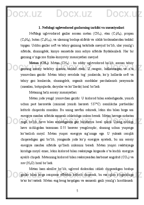 1. Neftdagi uglevodorod gazlarning tarkibi va xususiyatlari
Neftdagi   uglevodorod   gazlar   asosan   metan   (CH ),   etan   (C H ),   propan₄ ₂ ₆
(C H ), butan (C H ), va ularning boshqa alifatik va ciklik birikmalaridan tashkil	
₃ ₈ ₄ ₁₀
topgan. Ushbu gazlar neft va tabiiy gazning tarkibida mavjud bo‘lib, ular yonilg‘i
sifatida,   shuningdek,   kimyo   sanoatida   xom   ashyo   sifatida   foydalaniladi.   Har   bir
gazning o‘ziga xos fizika-kimyoviy xususiyatlari mavjud:
Metan   (CH )	
₄ :   Metan   (CH )   -   bu   oddiy   uglevodorod   bo‘lib,   asosan   tabiiy	₄
gazning   asosiy   tarkibiy   qismini   tashkil   etadi.   U   rangsiz,   hidlanmagan   va   o‘ta
yonuvchan   gazdir.   Metan   tabiiy   ravishda   tog‘   jinslarida,   ko p   hollarda   neft   va	
ʻ
tabiiy   gaz   konlarida,   shuningdek,   organik   moddalar   parchalanish   jarayonida
(masalan, botqoqlarda, daryolar va ko‘llarda) hosil bo‘ladi.
Metaning ba'zi asosiy xususiyatlari:
Metan juda yengil yonuvchan gazdir. U kislorod bilan aralashganda, yonish
uchun   past   haroratda   (minimal   yonish   harorati   537°C)   osonlikcha   portlashlar
keltirib   chiqarishi   mumkin.   Bu   uning   xavfini   oshiradi,   lekin   shu   bilan   birga   uni
energiya manbai sifatida samarali ishlatishga imkon beradi.   Metan havoga nisbatan
engil   bo‘lib,   havo   bilan   aralashganda   gaz   bulutlarini   hosil   qiladi.   Uning   zichligi
havo   zichligidan   taxminan   0.55   baravar   yengilroqdir,   shuning   uchun   yuqoriga
ko‘tarilish   moyil.   Metan   yuqori   energiya   sig‘imiga   ega.   U   yuksak   issiqlik
chiqaradigan   gaz   bo‘lib,   yonganda   juda   ko‘p   energiya   ajratadi,   bu   uni   asosiy
energiya   manbai   sifatida   qo‘llash   imkonini   beradi.   Metan   yuqori   reaktsiyaga
kirishga moyil emas, lekin kislorod bilan reaksiyaga kirganda o‘ta kuchli energiya
ajralib chiqadi. Metanning kislorod bilan reaksiyasidan karbonat angidrid (CO ) va	
₂
suv (H O) hosil bo‘ladi.	
₂
Metan   ham   aksiller   bo‘lib,   uglerod   dioksidini   ishlab   chiqaradigan   boshqa
gazlar  bilan  birga  issiqxona  effektini  keltirib chiqaradi,  bu esa  iqlim   o‘zgarishiga
ta'sir ko‘rsatadi. Metan eng keng tarqalgan va samarali gazli yonilg‘i hisoblanadi.
5 