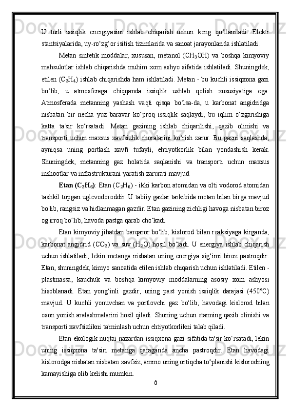 U   turli   issiqlik   energiyasini   ishlab   chiqarish   uchun   keng   qo‘llaniladi.   Elektr
stantsiyalarida, uy-ro‘zg‘or isitish tizimlarida va sanoat jarayonlarida ishlatiladi.
Metan   sintetik   moddalar,   xususan,   metanol   (CH OH)   va   boshqa   kimyoviy₃
mahsulotlar ishlab chiqarishda muhim xom ashyo sifatida ishlatiladi. Shuningdek,
etilen (C H ) ishlab chiqarishda ham ishlatiladi. Metan - bu kuchli issiqxona gazi	
₂ ₄
bo‘lib,   u   atmosferaga   chiqqanda   issiqlik   ushlab   qolish   xususiyatiga   ega.
Atmosferada   metanning   yashash   vaqti   qisqa   bo‘lsa-da,   u   karbonat   angidridga
nisbatan   bir   necha   yuz   baravar   ko‘proq   issiqlik   saqlaydi,   bu   iqlim   o‘zgarishiga
katta   ta'sir   ko‘rsatadi.   Metan   gazining   ishlab   chiqarilishi,   qazib   olinishi   va
transporti   uchun   maxsus   xavfsizlik   choralarini   ko‘rish   zarur.   Bu   gazni   saqlashda,
ayniqsa   uning   portlash   xavfi   tufayli,   ehtiyotkorlik   bilan   yondashish   kerak.
Shuningdek,   metanning   gaz   holatida   saqlanishi   va   transporti   uchun   maxsus
inshootlar va infrastrukturani yaratish zarurati mavjud.
Etan (C H )	
₂ ₆ : Etan (C H ) - ikki karbon atomidan va olti vodorod atomidan	₂ ₆
tashkil topgan uglevodoroddir. U tabiiy gazlar tarkibida metan bilan birga mavjud
bo'lib, rangsiz va hidlanmagan gazdir. Etan gazining zichligi havoga nisbatan biroz
og'irroq bo‘lib, havoda pastga qarab cho‘kadi.
Etan kimyoviy jihatdan barqaror bo‘lib, kislorod bilan reaksiyaga kirganda,
karbonat   angidrid   (CO )   va   suv   (H O)   hosil   bo‘ladi.   U   energiya   ishlab   chiqarish	
₂ ₂
uchun ishlatiladi, lekin metanga  nisbatan uning energiya sig‘imi  biroz  pastroqdir.
Etan, shuningdek, kimyo sanoatida etilen ishlab chiqarish uchun ishlatiladi. Etilen -
plastmassa,   kauchuk   va   boshqa   kimyoviy   moddalarning   asosiy   xom   ashyosi
hisoblanadi.   Etan   yong‘inli   gazdir,   uning   past   yonish   issiqlik   darajasi   (450°C)
mavjud.   U   kuchli   yonuvchan   va   portlovchi   gaz   bo‘lib,   havodagi   kislorod   bilan
oson yonish aralashmalarini hosil qiladi. Shuning uchun etanning qazib olinishi va
transporti xavfsizlikni ta'minlash uchun ehtiyotkorlikni talab qiladi.
Etan ekologik nuqtai nazardan issiqxona gazi sifatida ta'sir ko‘rsatadi, lekin
uning   issiqxona   ta'siri   metanga   qaraganda   ancha   pastroqdir.   Etan   havodagi
kislorodga nisbatan nisbatan xavfsiz, ammo uning ortiqcha to‘planishi kislorodning
kamayishiga olib kelishi mumkin.
6 