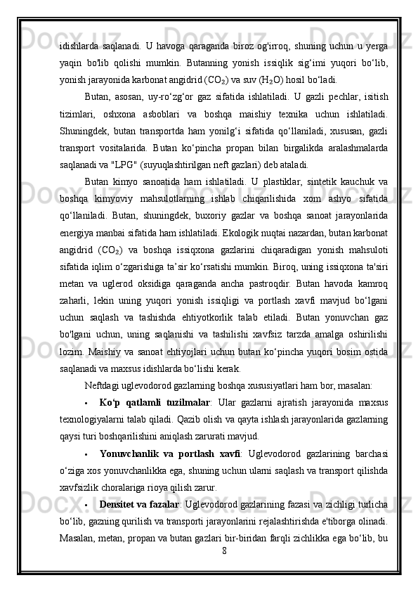 idishlarda   saqlanadi.   U   havoga   qaraganda   biroz   og'irroq,   shuning   uchun   u   yerga
yaqin   bo'lib   qolishi   mumkin.   Butanning   yonish   issiqlik   sig‘imi   yuqori   bo‘lib,
yonish jarayonida karbonat angidrid (CO ) va suv (H O) hosil bo‘ladi.₂ ₂
Butan,   asosan,   uy-ro‘zg‘or   gaz   sifatida   ishlatiladi.   U   gazli   pechlar,   isitish
tizimlari,   oshxona   asboblari   va   boshqa   maishiy   texnika   uchun   ishlatiladi.
Shuningdek,   butan   transportda   ham   yonilg‘i   sifatida   qo‘llaniladi,   xususan,   gazli
transport   vositalarida.   Butan   ko‘pincha   propan   bilan   birgalikda   aralashmalarda
saqlanadi va "LPG" (suyuqlashtirilgan neft gazlari) deb ataladi.
Butan   kimyo   sanoatida   ham   ishlatiladi.   U   plastiklar,   sintetik   kauchuk   va
boshqa   kimyoviy   mahsulotlarning   ishlab   chiqarilishida   xom   ashyo   sifatida
qo‘llaniladi.   Butan,   shuningdek,   buxoriy   gazlar   va   boshqa   sanoat   jarayonlarida
energiya manbai sifatida ham ishlatiladi. Ekologik nuqtai nazardan, butan karbonat
angidrid   (CO )   va   boshqa   issiqxona   gazlarini   chiqaradigan   yonish   mahsuloti	
₂
sifatida iqlim o‘zgarishiga ta’sir ko‘rsatishi mumkin. Biroq, uning issiqxona ta'siri
metan   va   uglerod   oksidiga   qaraganda   ancha   pastroqdir.   Butan   havoda   kamroq
zaharli,   lekin   uning   yuqori   yonish   issiqligi   va   portlash   xavfi   mavjud   bo‘lgani
uchun   saqlash   va   tashishda   ehtiyotkorlik   talab   etiladi.   Butan   yonuvchan   gaz
bo'lgani   uchun,   uning   saqlanishi   va   tashilishi   xavfsiz   tarzda   amalga   oshirilishi
lozim.   Maishiy   va   sanoat   ehtiyojlari   uchun   butan   ko‘pincha   yuqori   bosim   ostida
saqlanadi va maxsus idishlarda bo‘lishi kerak.
Neftdagi uglevodorod gazlarning boshqa xususiyatlari ham bor, masalan:
 Ko‘p   qatlamli   tuzilmalar :   Ular   gazlarni   ajratish   jarayonida   maxsus
texnologiyalarni talab qiladi. Qazib olish va qayta ishlash jarayonlarida gazlarning
qaysi turi boshqarilishini aniqlash zarurati mavjud.
 Yonuvchanlik   va   portlash   xavfi :   Uglevodorod   gazlarining   barchasi
o‘ziga xos yonuvchanlikka ega, shuning uchun ularni saqlash va transport qilishda
xavfsizlik choralariga rioya qilish zarur.
 Densitet va fazalar : Uglevodorod gazlarining fazasi va zichligi turlicha
bo‘lib, gazning qurilish va transporti jarayonlarini rejalashtirishda e'tiborga olinadi.
Masalan, metan, propan va butan gazlari bir-biridan farqli zichlikka ega bo‘lib, bu
8 