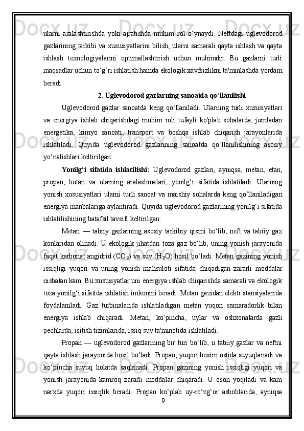 ularni   aralashtirishda   yoki   ajratishda   muhim   rol   o‘ynaydi.   Neftdagi   uglevodorod
gazlarining tarkibi va xususiyatlarini bilish, ularni samarali qayta ishlash va qayta
ishlash   texnologiyalarini   optimallashtirish   uchun   muhimdir.   Bu   gazlarni   turli
maqsadlar uchun to‘g‘ri ishlatish hamda ekologik xavfsizlikni ta'minlashda yordam
beradi.
2. Uglevodorod gazlarning sanoatda qo‘llanilishi
Uglevodorod  gazlar   sanoatda   keng   qo‘llaniladi.   Ularning   turli   xususiyatlari
va   energiya   ishlab   chiqarishdagi   muhim   roli   tufayli   ko'plab   sohalarda,   jumladan
energetika,   kimyo   sanoati,   transport   va   boshqa   ishlab   chiqarish   jarayonlarida
ishlatiladi.   Quyida   uglevodorod   gazlarining   sanoatda   qo‘llanilishining   asosiy
yo‘nalishlari keltirilgan:
Yonilg‘i   sifatida   ishlatilishi:   Uglevodorod   gazlari,   ayniqsa,   metan,   etan,
propan,   butan   va   ularning   aralashmalari,   yonilg‘i   sifatida   ishlatiladi.   Ularning
yonish xususiyatlari  ularni  turli  sanoat  va  maishiy sohalarda  keng qo‘llaniladigan
energiya manbalariga aylantiradi. Quyida uglevodorod gazlarining yonilg‘i sifatida
ishlatilishining batafsil tavsifi keltirilgan:
Metan   —   tabiiy   gazlarning   asosiy   tarkibiy   qismi   bo‘lib,   neft   va   tabiiy   gaz
konlaridan   olinadi.   U   ekologik   jihatdan   toza   gaz   bo‘lib,   uning   yonish   jarayonida
faqat karbonat angidrid (CO ) va suv (H O) hosil bo‘ladi. Metan gazining yonish₂ ₂
issiqligi   yuqori   va   uning   yonish   mahsuloti   sifatida   chiqadigan   zararli   moddalar
nisbatan kam. Bu xususiyatlar uni energiya ishlab chiqarishda samarali va ekologik
toza yonilg‘i sifatida ishlatish imkonini beradi. Metan gazidan elektr stansiyalarida
foydalaniladi.   Gaz   turbinalarida   ishlatiladigan   metan   yuqori   samaradorlik   bilan
energiya   ishlab   chiqaradi.   Metan,   ko‘pincha,   uylar   va   oshxonalarda   gazli
pechlarda, isitish tizimlarida, issiq suv ta'minotida ishlatiladi.
Propan — uglevodorod gazlarining bir  turi  bo‘lib, u tabiiy gazlar  va neftni
qayta ishlash jarayonida hosil bo‘ladi. Propan, yuqori bosim ostida suyuqlanadi va
ko‘pincha   suyuq   holatda   saqlanadi.   Propan   gazining   yonish   issiqligi   yuqori   va
yonish   jarayonida   kamroq   zararli   moddalar   chiqaradi.   U   oson   yoqiladi   va   kam
narxda   yuqori   issiqlik   beradi.   Propan   ko‘plab   uy-ro‘zg‘or   asboblarida,   ayniqsa
9 