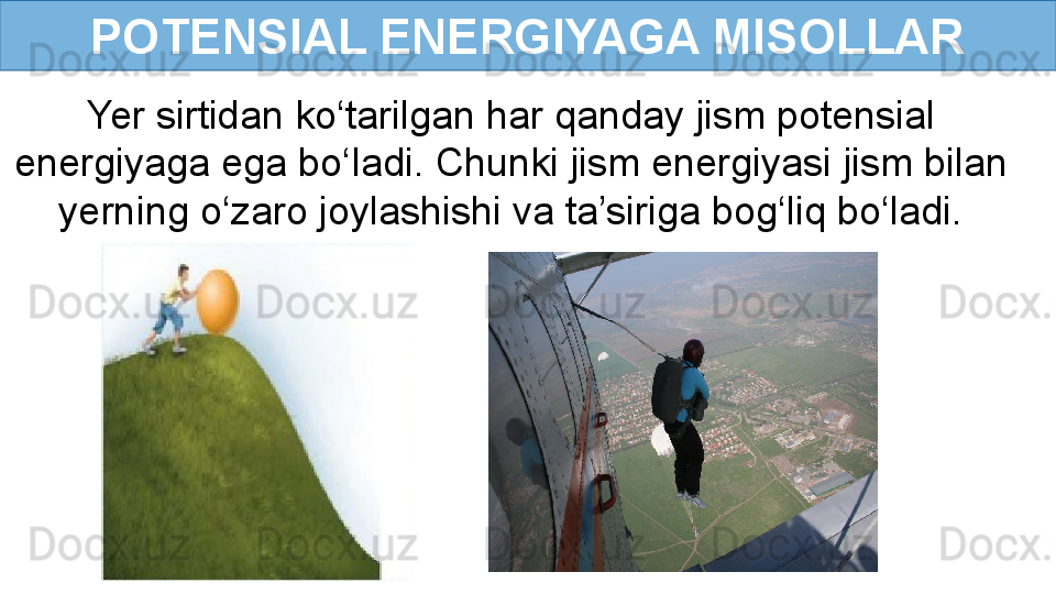 POTENSIAL ENERGIYAGA MISOLLAR
Yer sirtidan ko‘tarilgan har qanday jism potensial 
energiyaga ega bo‘ladi.   Chunki jism energiyasi jism bilan 
yerning o‘zaro joylashishi va ta’siriga bog‘liq bo‘ladi. 